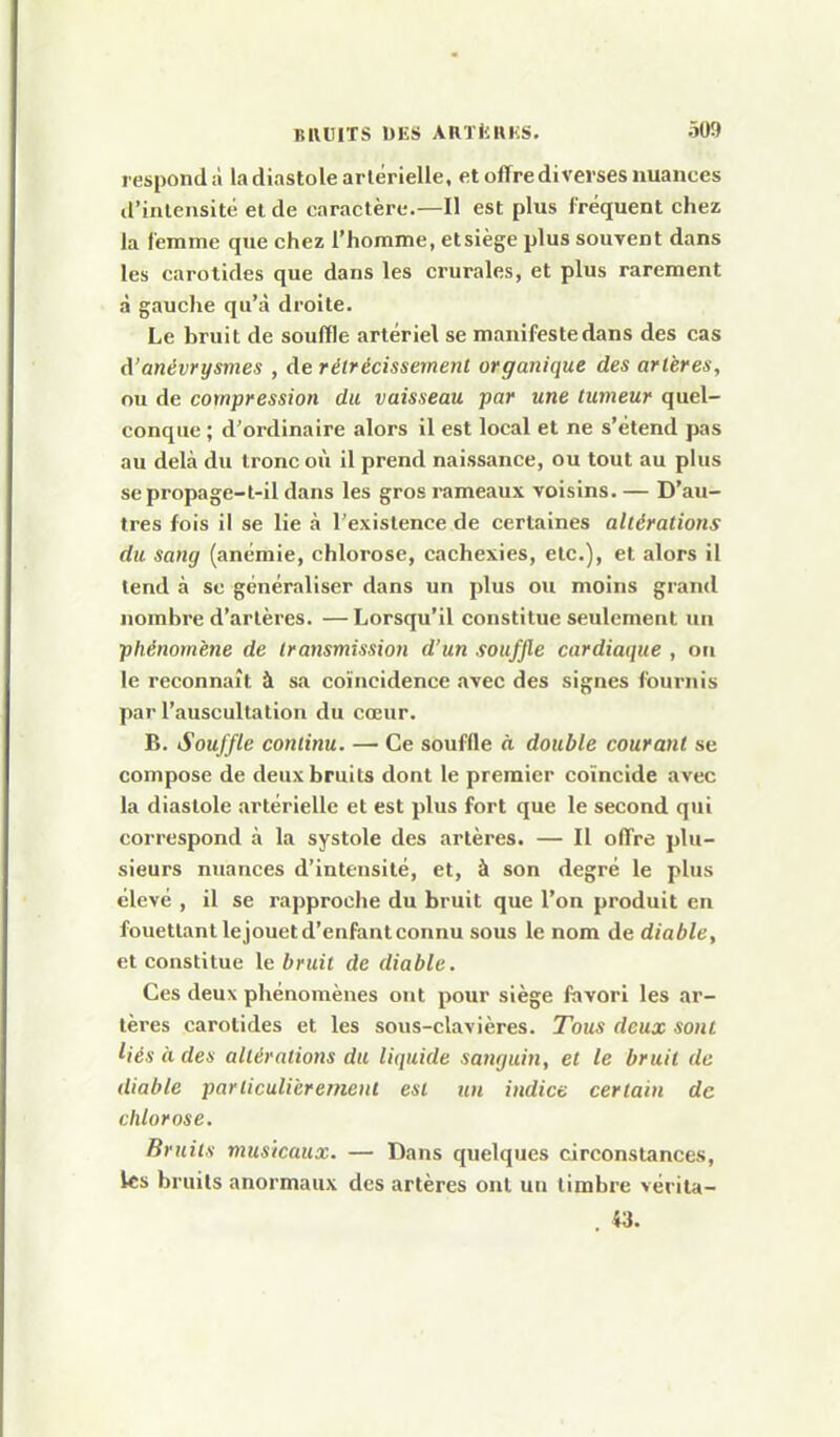 respondà la diastole artérielle, et offre diverses nuances d'intensité el de caractère.—Il est plus fréquent chez la femme que chez l'homme, et siège plus souvent dans les carotides que dans les crurales, et plus rarement à gauche qu'à droite. Le bruit de souffle artériel se manifeste dans des cas d'anévrysmes , de rélrécissernent organique des artères, ou de compression du vaisseau par une tumeur quel- conque ; d'ordinaire alors il est local et ne s'étend pas au delà du tronc où il prend naissance, ou tout au plus sepropage-l-il dans les gros rameaux voisins. — D'au- tres fois il se lie à l'existence de certaines altérations du sang (anémie, chlorose, cachexies, etc.), et alors il tend à se généraliser dans un plus ou moins grand nombre d'artères. —Lorsqu'il constitue seulement un phénomène de transmissioii d'un souffle cardiaque , on le reconnaît à sa coïncidence «ivec des signes fournis par l'auscultation du cœur. B. Souffle continu. — Ce souffle à double courant se compose de deux bruits dont le premier coïncide avec la diastole artérielle et est plus fort que le second qui correspond à la systole des artères. — Il offre plu- sieurs nuances d'intensité, et, à son degré le plus élevé , il se rapproche du bruit que l'on produit en fouettant lejouet d'enfant connu sous le nom de diable, et constitue le bruit de diable. Ces deux phénomènes ont pour siège fïivori les ar- tères carotides et les sous-clavières. Tous deux sont Ués à des altérations du liquide sanguin, et le bruit de diable particulièrement est un indice certain de chlorose. Bruits musicaux. — Dans quelques circonstances, les bruits anormaux des artères ont un timbre véi ita- . 43.