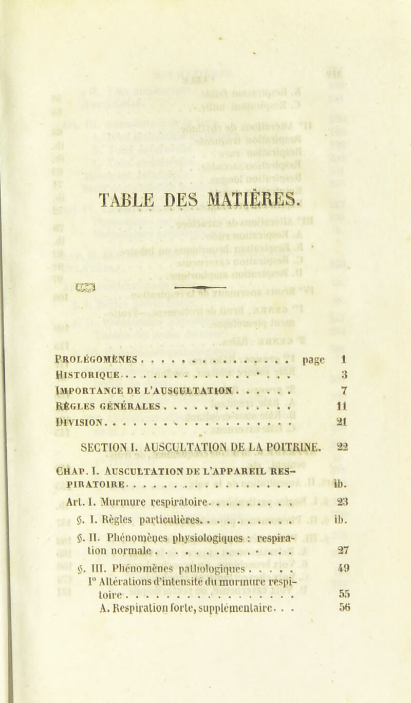 TABLE DES MATIÈRES. Prolégomènes page 1 Historique • . . . 3 Importance de L'ACseutTATiON 7 règles générales . 11 Division 21 SECTION I. AUSCULTATION DE LA POITRLNE. 22 Chap. 1. Auscultation de l'appareil res- piratoire ib. Arl. I. Murmure respu'atoire , 23 $. I. Règles partimlières. . -.<.»!( .t ib. 5. II. Pliénomèijes physiologiques : respira- lion normale • . . . 27 iJ. III. Phénomènes palliologiqtics 49 1 Alléralions d'intensité ilu murmure rcspi- loirc; 55 A. Respiration forte, supplémcnlairc. . . 56