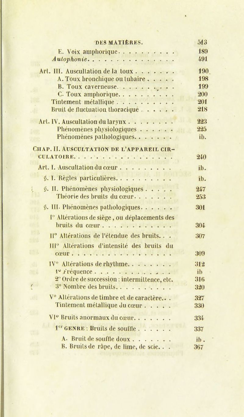 E. Voix auiphorique 189 Aulophonie. 491 Art. III. Auscultation de la toux 190. A. Toux bronchique ou lubaire 198 B. Toux caverneuse • • C. Toux ampiiorique 200 Tintement métallique 201 Bruit (Je fluctuation tlioraciqué 218 Art. IV. Auscultation du larynx 223 Phénomènes pIi}'siologiques 225 ^ Phénomènes pathologiques ib. Chap. II. Auscultation de l'appareil cir- culatoire 240 Art. I. Auscultation du cœur ib. $. 1. Règles particulières ib. 1, !5. II. Phénomènes physiologiques 247 ' Théorie des bruits du cœur 253 ' $. m. Phénomènes pathologiques 301 I Altérations de siège, ou déplacements des bruits du cœur 304 ir Altérations de l'étendue des bruits. . . 307 < III Altérations d'intensité des bruits du cœur :i09 IV Altérations de rhytlime 312 1 fréquence ib 2 Ordre de succession : intermittence, etc. 316 3 Nombre des bruits 320 \° Altérations de timbre et de caractère.. . ^ Tintement métallique Ju cœur 330 Vl Bruits anormaux du cœur 334 j 1 GENRE : Bruits de souinc 337 A. Bruit de souffle doux ib. B. Bruits de râpe, de lime, de scie.. . 367