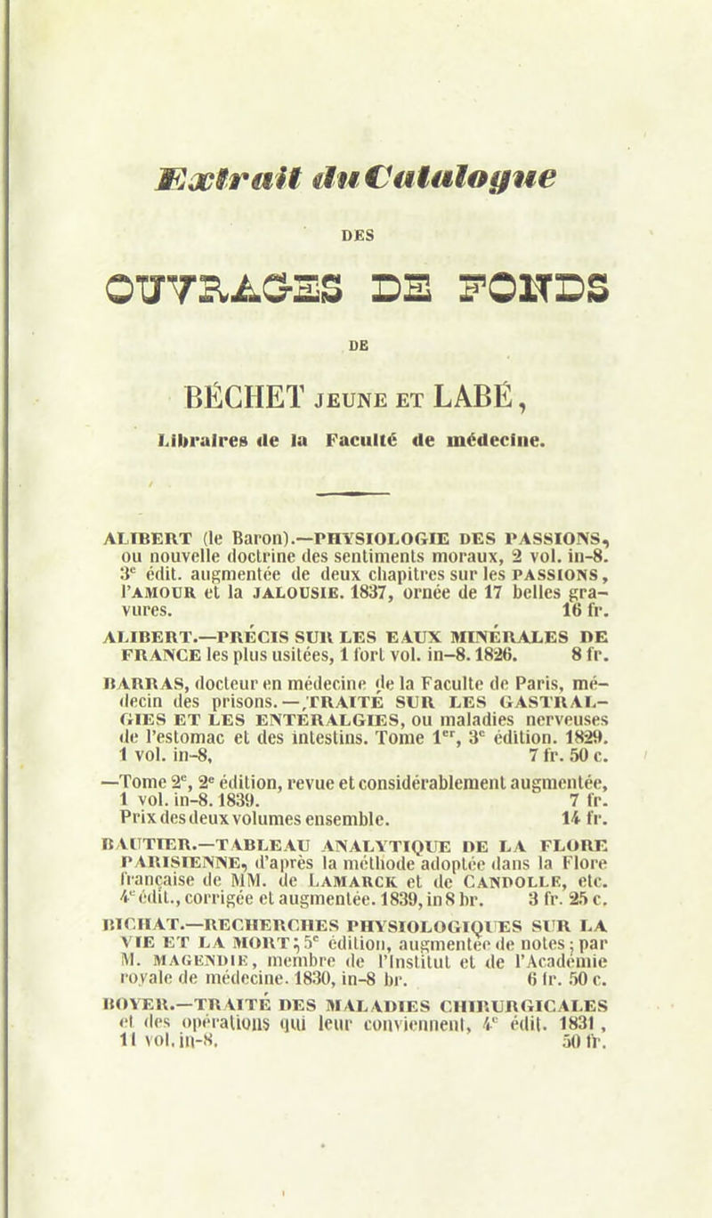 Mxtrait duCatalogue DES OTyTB.A&ES DE FONDS DE BÉCHEÏ JEUNE ET LABÉ, Libraires de la Faculté de médecine. ALÏBERT (le Baron).—PHYSIOLOGIE DES PASSIONS, OU nouvelle doctrine des sentiments moraux, 2 vol. in-8. 3' édit. augmentée de deux cliapitres sur les passions , l'AMODR et la JALOUSIE. 1837, ornée de 17 belles gra- vures. 16 fr. ALIBERT.—PRÉCIS SUR LES EAUX MirVÉRALES DE FRANCE les plus usitées, 1 Tort vol. in-8.1826. 8 fr. BARRAS, docteur en médecine de la Faculté de Paris, mé- decin des prisons.—;rRAÏTE SUR LES GASTRAL- GIES ET LES ENTERALGIES, OU maladies nerveuses de l'estomac et des intestins. Tome l^, 3 édition. 1829. 1 vol. in-8, 7 fr. 50 c. —Tome 2% 2= édition, revue et considérablement augmentée, 1 vol. in-8.1839. 7 fr. Prix des deux volumes ensemble. 14 fr. BAITTIER.—TABLEAU ANALYTIQUE DE LA FLORE PARISIENNE, d'après la méthode adoptée dans la Flore française de MM. de Lamauck et de Canpolle, etc. 4= édit., corrigée et augmentée. 1839, in S hr. 3 fr. 2.')C. BICflAT.—RECHERCHES PHYSIOLOGIQlîES Sl'R LA VIE ET LA MORTES' édition, augmentée de notes: par M. MAGEiNUiE, membre de l'Institut et de l'Académie royale de médecine. 1830, in-8 bi-. 6 Ir. .50 c. BOYER.—TRAITÉ DES MALADIES CHIRURGICALES et <les ()i)éraliuiis qiU leur conviennent, 4 édit. 1831, llvol.in-s. 50 fr.