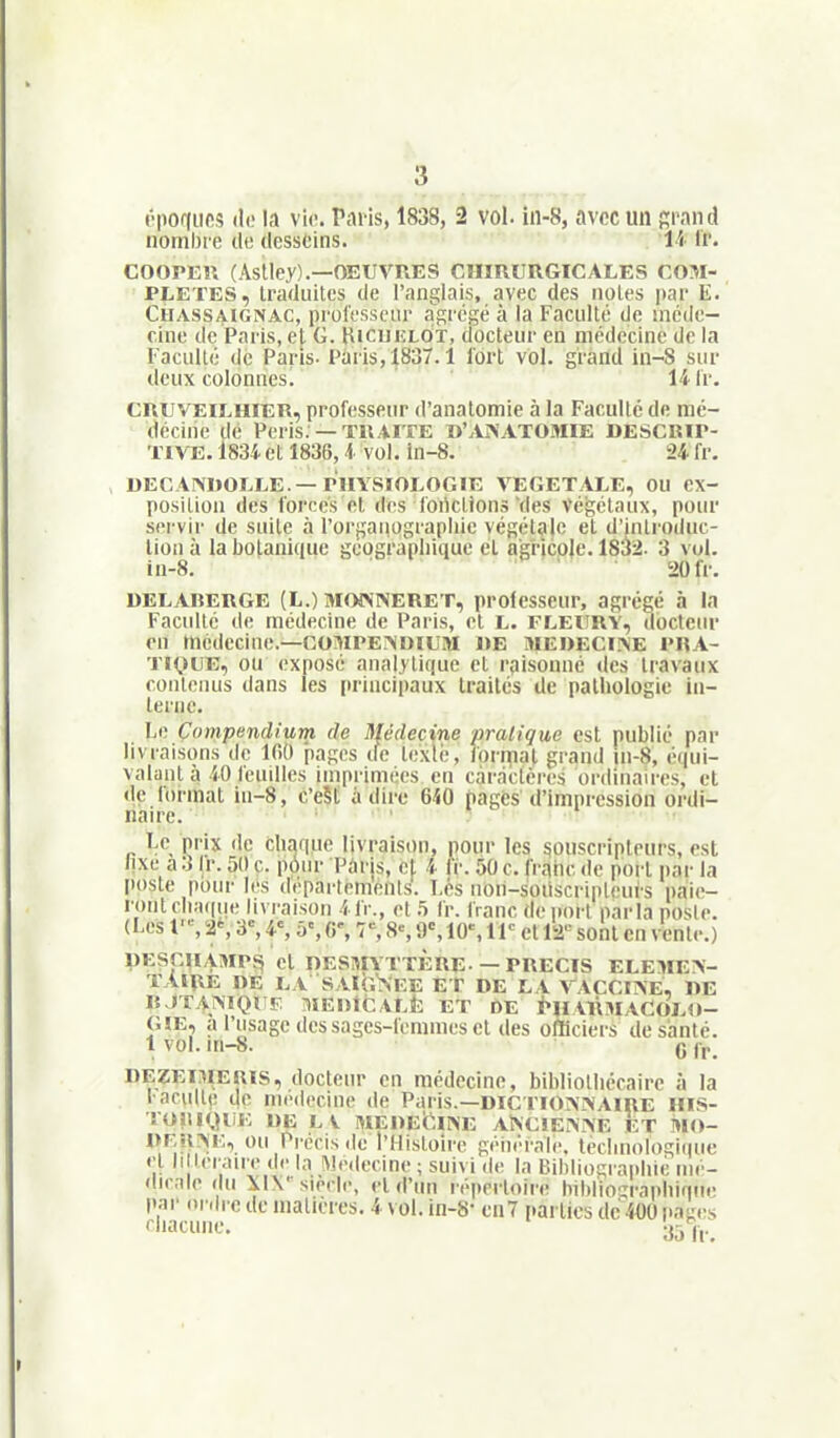 t'i»or(iif!s (II! la vie. Pai is, 1838, 2 vol. in-8, avec un f;i'and nombre ili; desseins. U If. COOrKlî (Astley).—OEUVRES CIIÏRÏJRGICALES COM- PLETES, traduites de l'anglais, avec des notes par E. CuASSAiGNAC, pi'olessciu' aRrcgé à la Faculté de méde- cine de Paris, et G. Hicuiîlot, docteur en médecine de la Faculté de Paris- Pùris^SST. 1 fort vol. grand in-8 sur deux colonnes! 14 Ir. CRUVEILHIER, professeur d'anatomie à la Faculté de mé- decine dé Péris. —TRAITE B'AA'ATOMIE DESCRIP- TIVE. l83i et 1836, à vol. in-8. 24 fr, DECAIVDOELE.—PHYSIOLOGIE VEGETALE, OU ex- position des forces et des fonctions'des Végétaux, poin- servir de suite à l'or|;auograpInc végétale et d'introduc- tion à la botanique géographique et agricole. 1832- 3 vol. in-8. 20 fr. DELABERGE (L.) MOiVNERET, professeur, agrégé à la Faculté de médecine de Paris, et L. FLEïlRV, docteur on médecine.—COMPEMIIUM 1)E ME»ECI?<E PRA- TIQUE, ou (!xposé analytique et rpisonné des travaux contenus dans les [irincipaux traités de pathologie in- terne. Le Compendium de Médecine pratique est publié par livraisons de 100 pages tie texlé, forn[ial grand în-S, équi- valant à 40 feuilles imprimées en caractères ordinaires, et de lormal in-8, c'eSli à dire 640 pages d'impression ordi- naire. ; , Le prix de chaque livraison, pour les souscripteurs, est lixe a 3 Ir. 50 c. pOur Paris, cl 4 Ir. 50 c. (rqhc de port par la poste pour les depai-temenis. Les non-soiiscripleurs paie- ront cha(|ue livraison 41V., et 5 fr. franc déport parla poste. (Les f% '2% 3, 4% 5% G% 1% 8% 9«, 10% 11 et 12'-- sont en vente.) pESpUAMPS cl nESmTTÈRE —PRECIS ELEMEA- TAIRE DE LA SAIGNEE ET DE LA VACCIISE, DE R JTAÏMOl F :1IEI)1C VLÈ ET DE i»lïAl\MACOLO- GIE, a l'usage des sages-femmes et des officiers de santé. 1 vol. m-8. Q ff DEZEIMEUIS, docteur en médecine, bibliothécaire à la !■ acuité de médecine de Paris.—DICTIONNAIRE HIS- !0!U«.HiE DE LV WEDEifilNE ANC!Ei»E ET i»IO- ou Précis «le l'Histoire géuérnie. technologique •■l II tei au e de la Médecine ; suivi <le la Bihllo^raidiic mé- dicale du XIN''siècle, et d'un répertoire bihlio^raphiniie par ordi'e de matières. 4 \ ol. in-S' cii7 [.arlics de 400 passes rhacuiie.