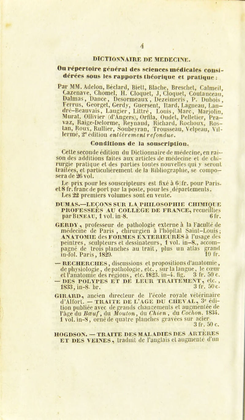 DICTIONNAIRE DE MEDECINE. Ou répertoire général des Kcicncet> médicales couki- dérées sous les rapports tlicorlque et pratique ; Par MM. Adelon, Béclard, Bielt, Blaclie, Brescliel, Calmeil, Cazenave, Chomel, H. Cloquet, J, Cloquet, Coulanccaii, Dalmas, Daiice, Desormeaux , Dezeimeris, P. Dubois, Ferrus, Geoiget, Gerdy, Guersent, Itard, Lagneau, Lan- di'é-B«auvais, Laugier, Litlré, Louis, Marc, Marjoliri, Mui-at, Ollivier (d'Angers), Orfila, Oudet, Pelletier, Pra- vaz, Raigc-Dclorme, Reynaud, Richard, Roclioux, Ros- lan. Roux, Rullier, Soubeyran, Trousseau, Velpcau, Vil- lermé, 2° édition enlièremenl refondue. Cette seconde édition du Dictionnaire de inédccinc, en rai- son des additions faites aux articles de médecine et de chi- rurgie pratique et des parties toutes nouvelles qui y seront traitées, et particulièrement de la Bibliographie, se compo- sera de 26 vol. Le prix pour les souscripteurs est fixé à 6'fr. pour Paris. et8 Ir.francde port par la poste, pour les .départements. Les 22 premiers volumes sont en vente. DUMAS.—LEÇONS SUR LA PHILOSOPHIE CHIMIQUE PROFESSEES AU COLLÈGE DE FRANCE, recueillies par Bine AU, 1 vol. in-8. 6 Ir. GERDY, professeur de pathologie externe à la Faculté de médecine de Paris , chirurgien à l'hôpital Saint-Louis; ANATOMIE des FORMES EXTERIEUKESà l'usage des peintres, sculpteurs et dessinateurs, 1 vol. in-8., accom- pagné de trois planches au trait, plus un atlas grand — RECHERCHES, discussions et propositions d'auatomie, de physiologie, de pathologie, etc., sur la langue, le cœur cl l'anatomie des régions, etc. 1823. \n-i. fig. 3 fr. 50 c. — DES POLYPES ET DE LEUR TRAITEMENT, etc. , 1833, in-8. br. 3fr. 50c. GIRARD, ancien directeur de l'école royale vétérinaire d'AHorl. — TRAITE DE L'AGE DU CHEVAL, 3' édi- tion publiée avec de grands changements et augmentée de l'âge du Bœuf, du Mouton, du Chien, du Cochon. 1834. 1 vol. in-8, orné de quatre planches gravées sur acier- HOGDSON. — TRAITE DES MALADIES DES ARTERES ET DES VEINES, traduit de l'anglais et augmenté d'un Conditions de la souscription. 3 fr. 50 c.