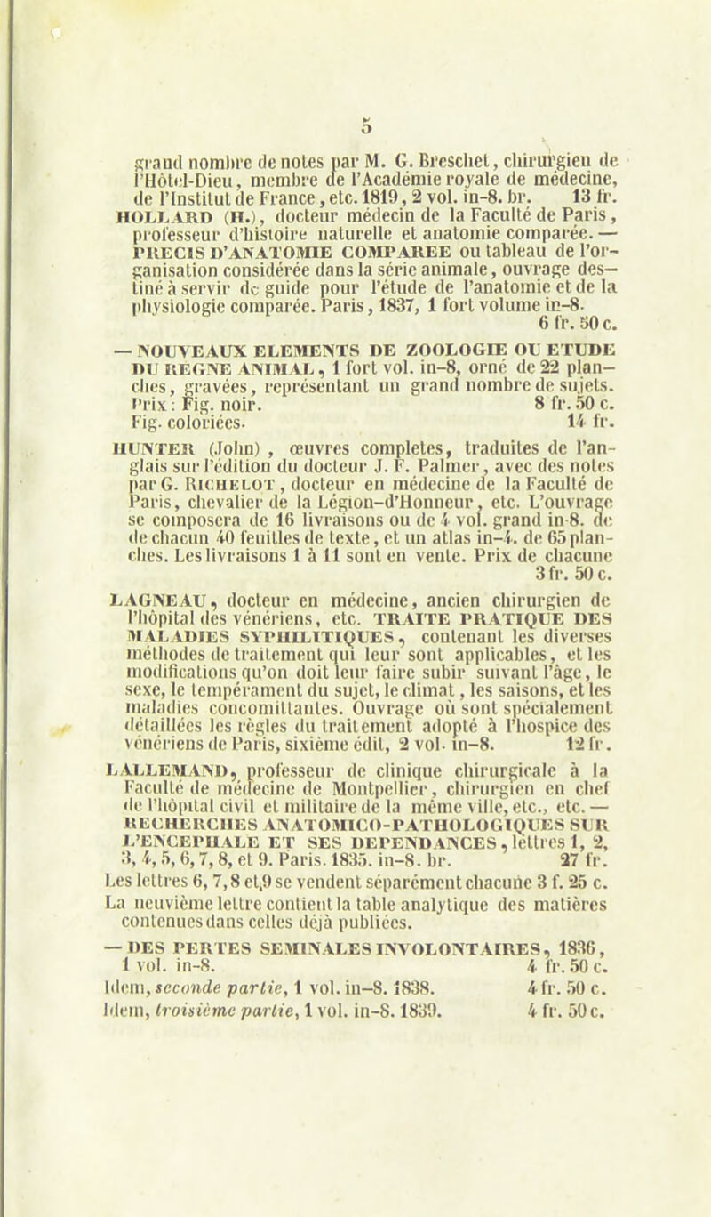 Ki aud nombre de noies par M. G. Brcscliet, chirurgien de rHôlel-Dieu, membre de l'Académie royale de médecine, de l'Instilul de France, etc. 1819, 2 vol. in-8. br. 13 fr. HOLL ARD (II.), docteur médecin de la Faculté de Paris, professeur d'histoire naturelle et analomie comparée.— ruECis D'ANATOiynE COMPAREE OU tableau de l'or- ganisalion considérée dans la série animale, ouvrage des- tiné à servir de guide pour l'étude de l'anatomie et de la physiologie comparée. Paris, 1837, 1 fort volume in-8. eir.SOc. — NOUVEAUX ELEMENTS DE ZOOLOGIE OU ETUDE DU REGNE ANIMAL, 1 fort vol. in-8, orné de 22 plan- ches , gravées, représentant un grand nombre de sujets, l'rix : Fig. noir. 8 fr. 50 c. Fig. coloriées. 14 fr. UUNTEii (.fohn) , œuvres complètes, traduites de l'an- glais sur l'édition du docteur J. F. Palmor, avec des notes par G. RicuKLOT , docteur en médecine de la Faculté de Paris, chevalier de la Légion-d'Honncur, etc. L'ouvrage se composera de 16 livraisons ou de i vol. grand in 8. d»; de chacun 40 feuilles de texte, et un atlas in-'i. de 65 plan- ches. Les livraisons 1 à 11 sont en vente. Prix de chacune 3fr. 50 c. LAGNEAU, docteur en médecine, ancien chirurgien de l'hôpital des vénériens, etc. TRAITE PRATIQUE DES MALADIES SYPHILITIQUES, contenant les diverses méthodes de traitement qui leur sont applicables, elles modifications qu'on doit leur faire subir suivant l'âge, le sexe, le tempéra ment du sujet, le climat, les saisons, et les maladies concomillanles. Ouvrage où sont spécialement détaillées les règles du traitement adopté à l'hospice des vénériens de Pai is, sixième cdil, 2 vol- m-8. 12 fr. LALLEMANI), professeur de clinique chirurgicale à la Faculté de médecine de Montpellier, chirurgien en chef de riiopilat civil et militaire de la même ville, etc., etc. — RECHEUCIIES ANATOMICO-PATHOLOGIQUES SUR L'ENCEPHALE ET SES DEPENDANCES , lélli es 1, 2, :\ 4,5,6,7,8, et 9. Paris. 1835. in-8. br. 27 fr. Les lettres 6,7,8 cl.9 se vendent séparément chacune 3 f. 25 c. La neuvième lettre contient la table analytique des matières contenues dans celles déjà publiées. — DES PERTES SEMINALES INVOLONTAIRES, 1836, 1 vol. in-8. 4- fr. 50 c. Iileni, seconde partie, 1 vol. in-8.1838. 4 fr. 1)0 c. Idem, Croisième partie, 1 vol. in-8.1839. 4 fr. 50 c.