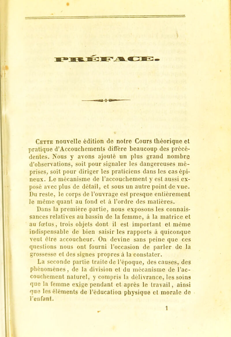 Cette nouvelle édition de noire Cours théorique et pratique d’Accouchemenls diffère beaucoup des précé- dentes. îsous y avons ajouté un plus grand nombre d’observations, soit pour signaler les dangereuses mé- prises, soit pour diriger les praticiens dans les cas épi- neux. Le mécanisme de l’accouchement y est aussi ex- posé avec plus de détail, et sous un autre point de vue. Du reste, le corps de l’ouvrage est presque entièrement le même quant au fond et à l’ordre des matières. Dans la première partie, nous exposons les connais- sances relatives au bassin de la femme, à la matrice et au fœtus, trois objets dont il est important et même indispensable de bien saisir les rapports à quiconque veut être accoucheur. On devine sans peine que ces questions nous ont fourni l’occasion de parler de la grossesse et des signes propres à la constater. La seconde partie traite de l’époque, des causes, des phénomènes, de la division et du mécanisme de l’ac- couchement naturel, y compris la délivrance, les soins que la femme exige pendant et après le travail, ainsi que les éléments de l’éducation physique et morale de l’enfant.