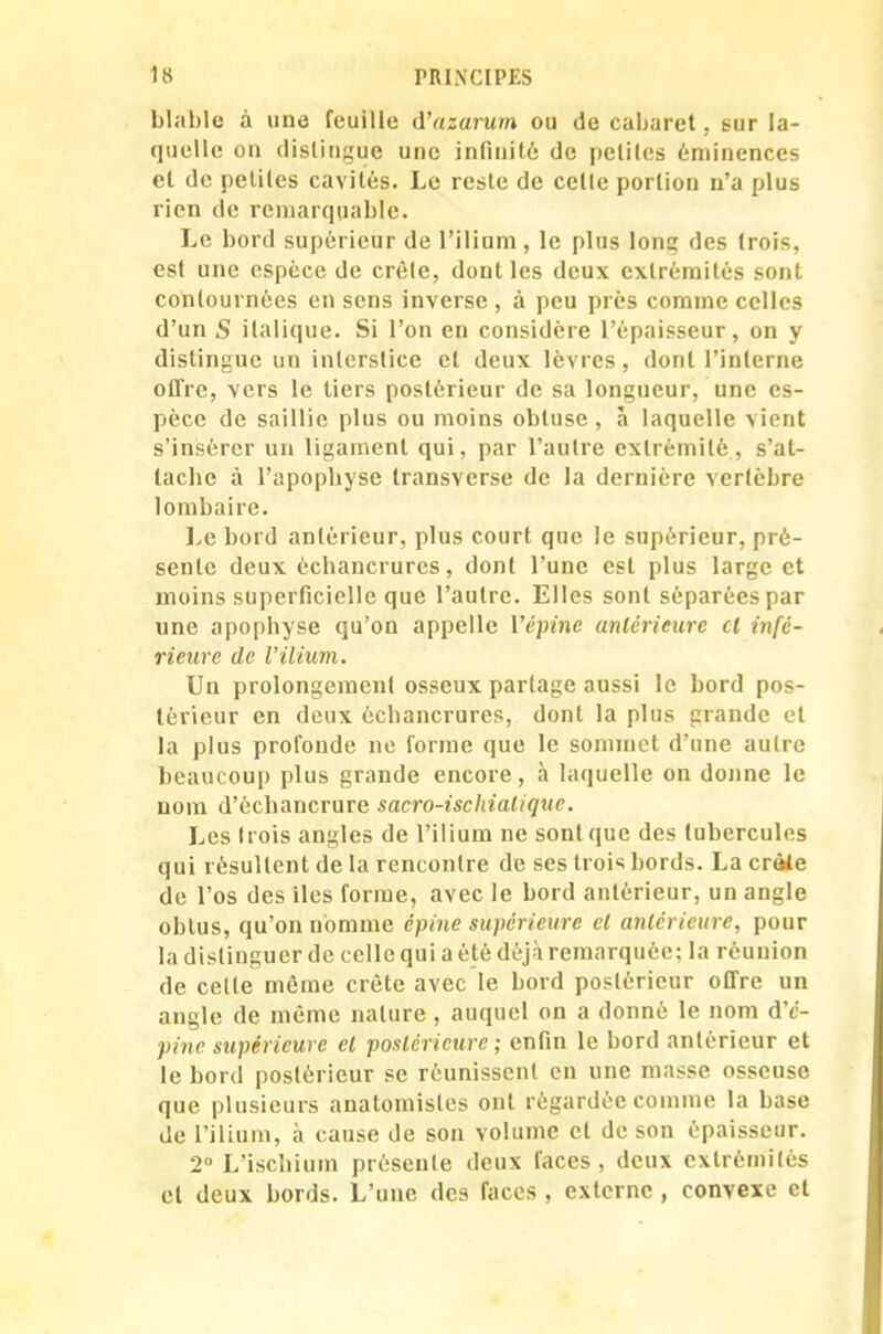 blable à une feuille d’azurum ou de cabaret, gur la- quelle on distingue une infinité de pelites éminences cl de petites cavités. Le reste de celle portion n’a plus rien de remarquable. Le bord supérieur de l’ilium , le plus long des trois, est une espèce de crête, dont les deux extrémités sont contournées en sens inverse , à peu près comme celles d’un S italique. Si l’on en considère l’épaisseur, on y distingue un interstice et deux lèvres, dont l’interne offre, vers le tiers postérieur de sa longueur, une es- pèce de saillie plus ou moins obtuse, à laquelle vient s’insérer un ligament qui, par l’autre extrémité, s’at- tache à l’apophyse transverse de la dernière vertèbre lombaire. Le bord antérieur, plus court que le supérieur, pré- sente deux échancrures, dont l’une est plus large et moins superficielle que l’autre. Elles sont séparées par une apophyse qu’on appelle Vépine antérieure cl infé- rieure de l’ilium. Un prolongement osseux partage aussi le bord pos- térieur en deux échancrures, dont la plus grande et la plus profonde ne forme que le sommet d’une autre beaucoup plus grande encore, à laquelle on donne le nom d’échancrure sacro-ischialique. Les (rois angles de l’ilium ne sont que des tubercules qui résultent de la rencontre de ses trois bords. La crâle de l’os des lies forme, avec le bord antérieur, un angle obtus, qu’on nomme épine supérieure cl antérieure, pour la distinguer de celle qui a été déjà remarquée; la réunion de celle même crête avec le bord postérieur offre un angle de même nature , auquel on a donné le nom d’e- pine supérieure el postérieure ; enfin le bord antérieur et le bord postérieur se réunissent en une masse osseuse que plusieurs anatomistes ont règardèe comme la base de l’ilium, à cause de son volume et de son épaisseur. 2° L’ischium présente deux faces, deux extrémités el deux bords. L’une des faces , externe , convexe et