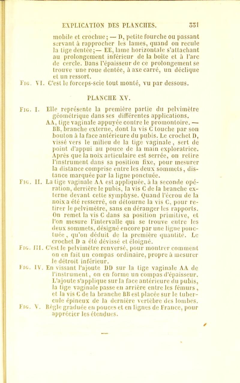 mobile et crochue ; — D, petite fourche ou passant servant à rapprocher les lames, quand on recule la tige dentéej— EE, lame horizontale s’attachant au prolongement inférieur de la boîte et à l’arc île cercle. Dans l’épaisseur de ce prolongement se trouve une roue dentée, à axe carré, un déclique et un ressort. Eig VI. C’est le forceps-scie tout monté, vu par dessous. PLANCHE XV. Fm. I. Elle représente la première partie du pelvimètre géométrique dans ses différentes applications. AA, tige vaginale appuyée contre le promontoire. — BB, branche externe, dont la vis C touche par son bouton à la face antérieure du pubis. Le crochet 1), vissé vers le milieu de la tige vaginale, sert de point d’appui au pouce de la main exploratrice. Après que la noix articulaire est serrée, on retire l’instrument dans sa position fixe, pour mesurer la distance comprise entre les deux sommets, dis- tance marquée par la ligne ponctuée. Fie. II. La tige vaginale AA est appliquée, à la seconde opé- ration, derrière le pubis, la vis C de la branche ex- terne devant cette symphyse. Quand l’écrou de la noix a été resserré, on détourne la vis C, pour re- tirer le pelvimètre, sans en déranger les rapports. On remet la vis C dans sa position primitive, et l’on mesure l’intervalle qui se trouve entre les deux sommets, désigné encore par une ligne ponc- tuée , qu’on déduit de la première quantité. Le crochet D a été dévissé et éloigné. Fig. III. C’est le pelvimètre renversé, pour montrer comment on en fait un compas ordinaire, propre ù mesurer le détroit inférieur. F io. IV. En vissant l’ajoute DD sur la lige vaginale AA de l’instrument, on en forme un compas d’épaisseur. L’ajoute s’applique sur la face antérieure du pubis, la tige vaginale passe en arrière entre les fémurs, et la vis C de la branche IiBesl placée sur le tuber- cule épineux de la dernière vertèbre des lombes. Fio. Règle graduée en pouces et en lignes de France, pour apprécier les étendues.