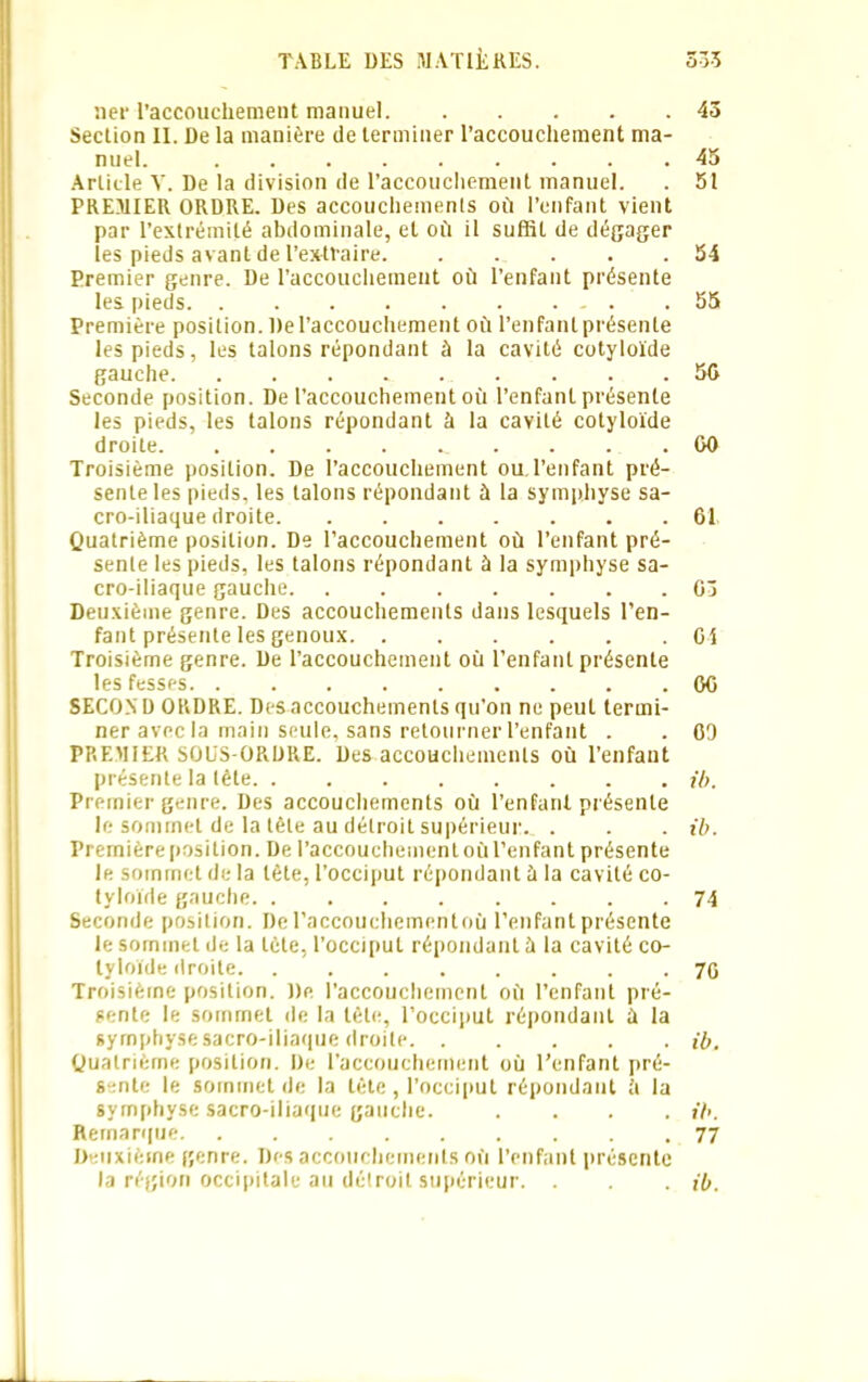 ner l'accouchement manuel 43 Section II. De la manière de terminer l’accouchement ma- nuel. 45 Article V. De la division de l’accouchement manuel. . 51 PREMIER ORDRE. Des accouchemenls où l’enfant vient par l’extrémité abdominale, et où il suffit de dégager les pieds avant de l’extraire 54 Premier genre. De l’accouchement où l’enfant présente les pieds 55 Première position. De l’accouchement où l’enfant présente les pieds, les talons répondant à la cavité cotyloïde gauche . . .56 Seconde position. De l’accouchement où l’enfant présente les pieds, les talons répondant à la cavité cotyloïde droite 00 Troisième position. De l’accouchement ou l’enfant pré- sente les pieds, les talons répondant à la symphyse sa- cro-iliaque droite 61 Quatrième position. De l’accouchement où l’enfant pré- sente les pieds, les talons répondant à la symphyse sa- cro-iliaque gauche 03 Deuxième genre. Des accouchements dans lesquels l’en- fant présente les genoux 01 Troisième genre. De l’accouchement où l’enfant présente les fesses 00 SECOND ORDRE. Des accouchemenls qu’on ne peut termi- ner avec la main seule, sans retourner l’enfant . . 09 PREMIER SOüS-ORDRE. Des accouchements où l’enfant présente la tête ib. Premier genre. Des accouchements où l’enfant présente le sommet de la tête au détroit supérieur. . . . ib. Première position. De l'accouchement où l’enfant présente le sommet de la tète, l’occiput répondant à la cavité co- tyloïde gauche. ........ 74 Seconde position. De l’accouchementoù l’enfant présente le sommet de la tète, l’occiput répondanl à la cavité co- tyloïde droite 70 Troisième position. De l’accouchement où l’enfant pré- sente le sommet de la tête, l’occiput répondant à la symphyse sacro-iliaque droite ib. Quatrième position. De l'accouchement où l’enfant pré- sente le sommet de la tète, l’occiput répondant h la symphyse sacro-iliaque gauche. .... ib. Remarque 77 Deuxième genre. Des accouchemenls où l’enfant présente la région occipitale au détroit supérieur. . . . ib.