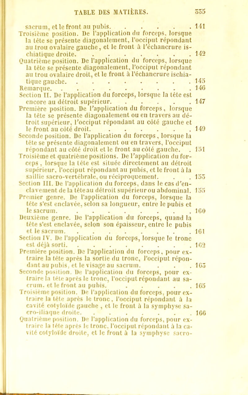 sacrum, et le front au pubis 141 Troisième position. De l’application du forceps, lorsque la tète se présente diagonalement, l’occiput répondant au trou ovalaire gauche, et le front à l'échancrure is- chiatique droite. 142 Quatrième position. De l’application du forceps, lorsque la tète se présente diagonalement, l’occiput répondant au trou ovalaire droit, et le front à l’échancrure ischia- tique gauche 145 Remarque 14G Section II. De l’application du forceps, lorsque la tête est encore au détroit supérieur 147 Première position. De l’application du forceps, lorsque la tête se présente diagonalement ou en travers au dé- troit supérieur, l’occiput, répondant au côté gauche et le front au côté droit. 149 Seconde position. De l’application du forceps, lorsque la tête se présente diagonalement ou en travers, l’occiput répondant au côté droit et le front au côté gauche. . 151 Troisième et quatrième positions. De l’application du for- ceps , lorsque la tète est située directement au détroit supérieur, l’occiput répondant au pubis, et le front à la saillie sacro-vertébrale, ou réciproquement. . . 155 Section III. De l’applicalion du forceps, dans le cas d’en- clavement de la têteau détroit supérieurou abdominal. 155 Premier genre. De l’application du forceps, lorsque la tète s’est enclavée, selon sa longueur, entre le pubis et le sacrum. 1G0 Deuxième genre. De l’application du forceps, quand la tète s’est enclavée, selon son épaisseur, entre le pubis et le sacrum 1G1 Section IV. De l’application du forceps, lorsque le tronc est déjà sorti 102 Première position. De l’applicalion du forceps, pour ex- traire la tête après la sortie du tronc, l’occiput répon- dant au pubis, et le visage au sacrum. . . . 105 Seconde position. De l’application du forceps, pour ex- traire la tète après le tronc, l’occiput répondant au sa- crum, et le front au pubis. ..... 1G5 Troisième position. De l’applicalion du forceps, pour ex- traire la tête après le tronc, l’occiput répondant à la cavité cotyloïde gauche , et le front à la symphyse sa- cro-iliaque droite. ....... IGG Quatrième position. De l’application du forceps, pour ex- traire la tête après le tronc, l’occiput répondant à la ca- vité cotyloïde droite, et le front à la symphyse sacro- J.
