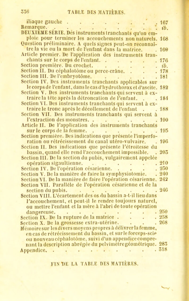 iliaque gauche ’ . 107 Remarque. \ ib. DEUXIEME SÉRIE. Dés instruments tranchants qu’on em- ploie pour terminer les accouchements non naturels. 108 Question préliminaire. A quels signes peut-on reconnaî- tre la vie ou la mort de l’enfant dans la matrice. . 160 Article premier. De l’application des instruments tran- chants sur le corps de l’enfant 176 Section première. Du crochet ib. Section II. Du céphalotôme ou perce-crâne. . . . 178 Section III. De l’embryotôme. 181 Section IV. Des instruments tranchants applicables sur le corps de l’enfant, dans le cas d’hydrolhorax et d’ascite. 182 Section V. Des instruments tranchants qui servent à ex- traire la tête après la détroncalion de l’enfant. . . 184 Section VI. Des instruments tranchants qui servent à ex- traire le tronc après le décollement de l’enfant . .188 Section VII. Des instruments tranchants qui servent à l’extraction des monstres 100 Article II. De l’application des instruments tranchants sur le corps de la femme 195 Section première. Des indications que présente l’imperfo- ration ou rétrécissement du canal utéro-vulvaire. . 106 Section II. Des indications que présente l’étroitesse du bassin, quand elle rend l'accouchement impossible. . 203 Section III. De la section du pubis, vulgairement appelée opération sigaullienne 210 Section IV. De l’opération césarienne 250 Section V. De la manière de faire la symphysiolomie. . 240 Section VI. Delà manière de faire l’opération césarienne. 242 Section VII. Parallèle de l’opération césarienne et de la section du pubis. 246 Section VIII. L’écartement des os du bassin a-t-il lieu dans l’accouchement, et peut-il le rendre toujours naturel, ou mettre l’enfant et la mère à l’abri de toute opération dangereuse 250 Section IX. De la rupture de la matrice .... 258 Section X. De la grossesse extra-utérine. . . . 268 Méinoiresur lesdivers moyens propres ù délivrer la femme, en cas de rétrécissement du bassin, et sur le forceps-scip ou nouveau céphalotôme, suivi d’un appendice compre- nant la description abrégée du pelvimètregéométrique. 283 Appendice 318 UN DE LA TABLE DES MATIÈRES.