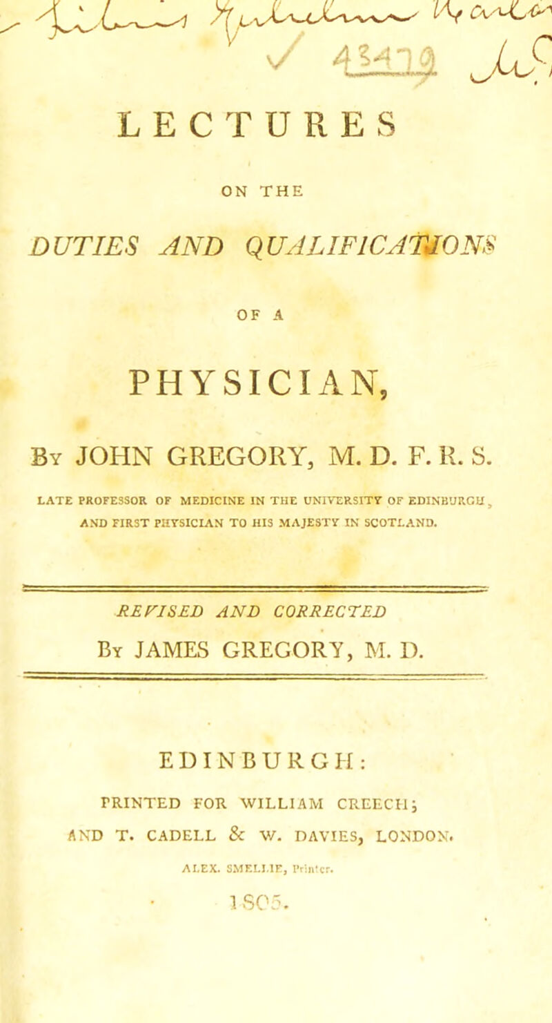 'Z' Juf-, LECTURES ON THE DUTIES AND qUALIFlCATJOm OF A PHYSICIAN, By JOHN GREGORY, M. D. F. R. S. LATE PROFESSOR OF MEDICINE IN THE UNIVERSITF OF EDINBURGH , AND FIRST PHYSICIAN TO HIS MAJESTY IN SCOTLAND. REFJSED AND CORRECTED By JAMES GREGORY, M. D. EDINBURGH; PRINTED FOR WILLIAM CREECH; AND T. CADELL & W. DAVIES, LONDON. ALEX. SMELME, Printer. 1S05.