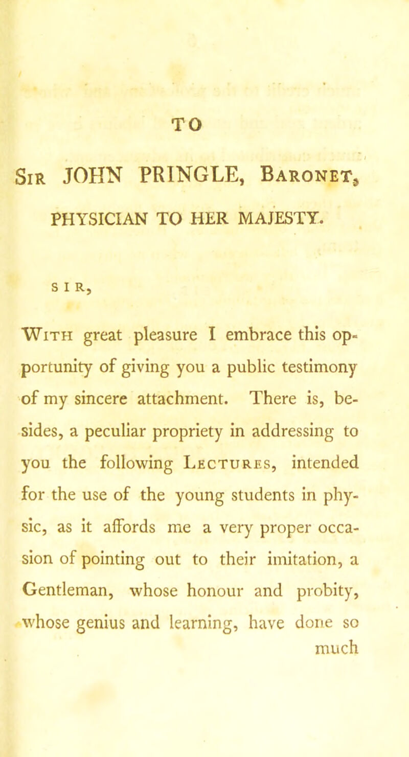 TO Sir JOHN PRINGLE, Baronet., PHYSICIAN TO HER MAJESTY. t S I R, With great pleasure I embrace this op- portunity of giving you a public testimony of my sincere attachment. There is, be- sides, a peculiar propriety in addressing to you the following Lectures, intended for the use of the young students in phy- sic, as it affords me a very proper occa- sion of pointing out to their imitation, a Gentleman, whose honour and probity, whose genius and learning, have done so much
