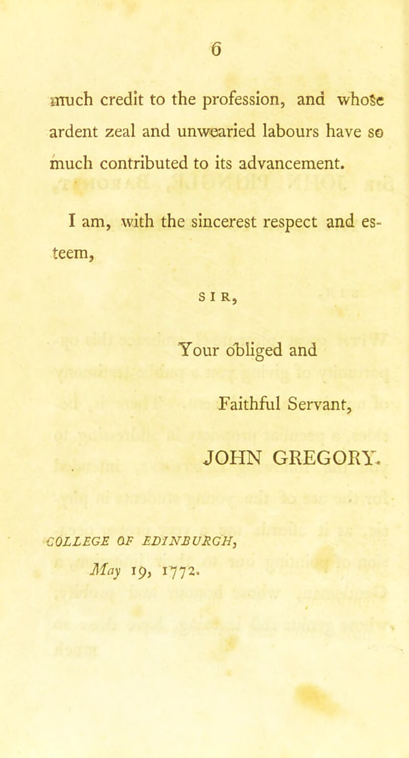 6 aruch credit to the profession, and whoSe ardent zeal and unwearied labours have so much contributed to its advancement. I am, with the sincerest respect and es- teem, s I R, Your o^bliged and Faithful Servant, JOHN GREGOPxY. COLLEGE OF EDINBURGH, May 19, 1772.