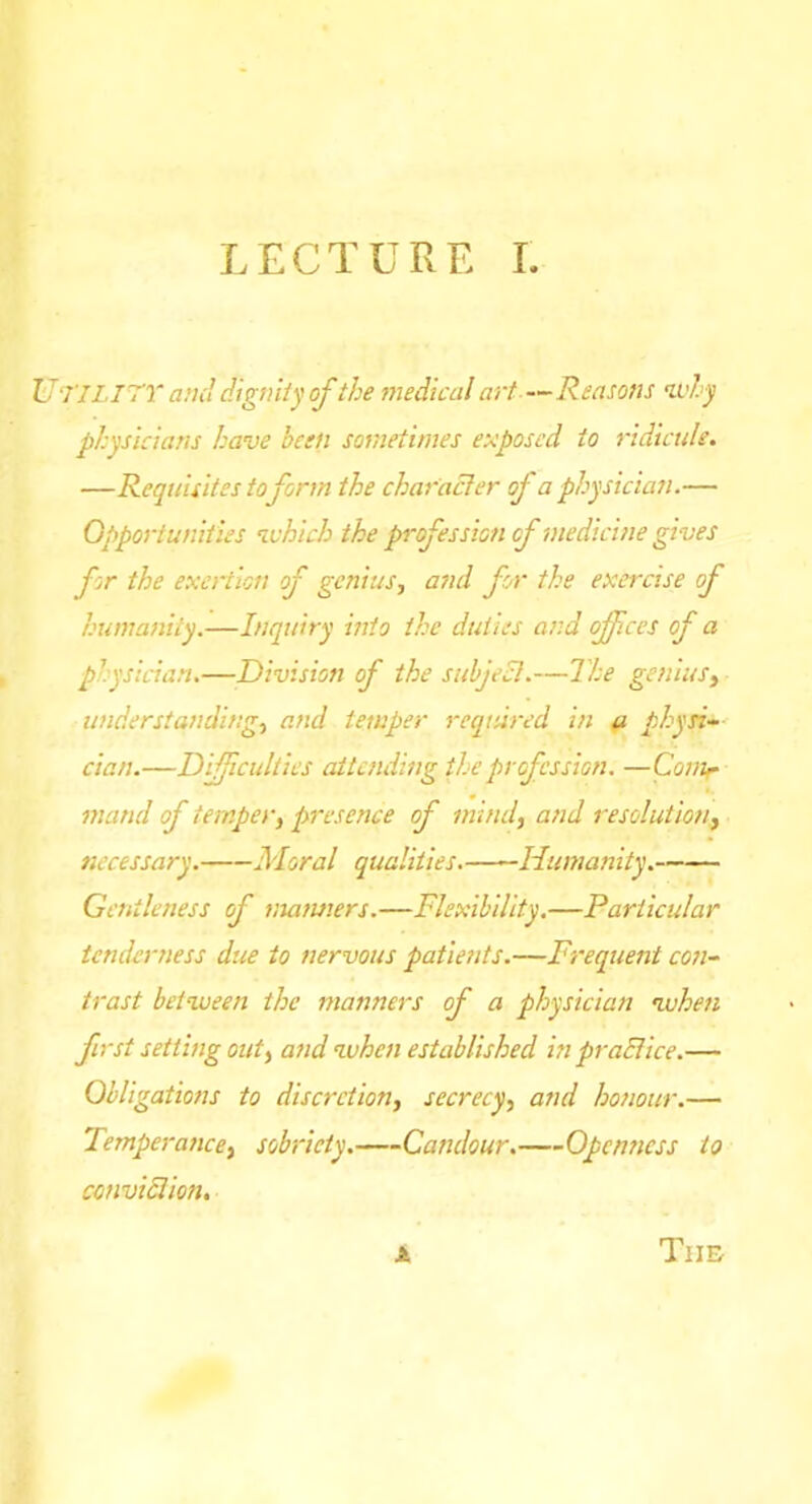 Utility and digmly of the 7Jiedical art — Reasons <ivhy physicians have been sometimes es^posed to 7'idlcule. —Requisites to form the cha^'aBer of a physician.— Opportunities ^vhich the profession of medicine gives for the exertion of genius, and for the exercise of humanity.—Liquiry into the duties and offices of a physician.—Division of the subject.—The genius, understanding, and temper required in ft physi-‘ dan.—Difficulties attending the profession. —Covtr mand of temper, presence of mind, and resolution, necessary. Moral qualities. Humanity. Gentleness of maimers.—Flexibility.—Particular tenderness due to nervous patients.—Frequent con- trast between the manners of a physician when first setting out, and when established in praBice.— Obligations to discretion, secrecy, and honour.— Temperance, sobriety. Candour. Openness to conviBion, The