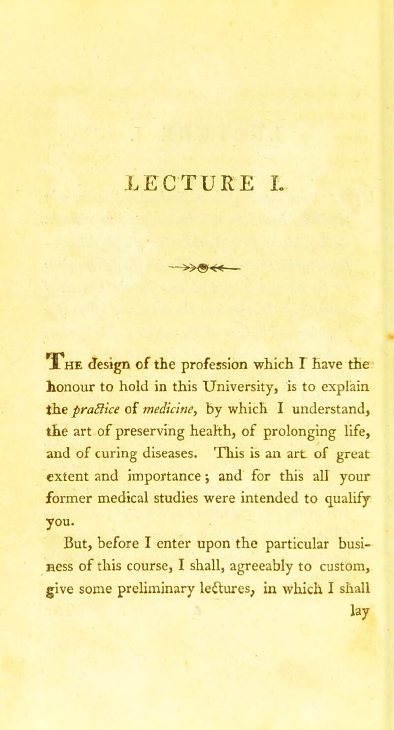 The design of the profession which I have the honour to hold in this University, is to explain the praEiice of medicine^ by which I understand, the art of preserving health, of prolonging life, and of curing diseases. This is an art of great extent and importance •, and for this all your former medical studies were intended to qualify you. But, before I enter upon the particular busi- ness of this course, I shall, agreeably to custom, give some preliminary leftures, in which I shall lay