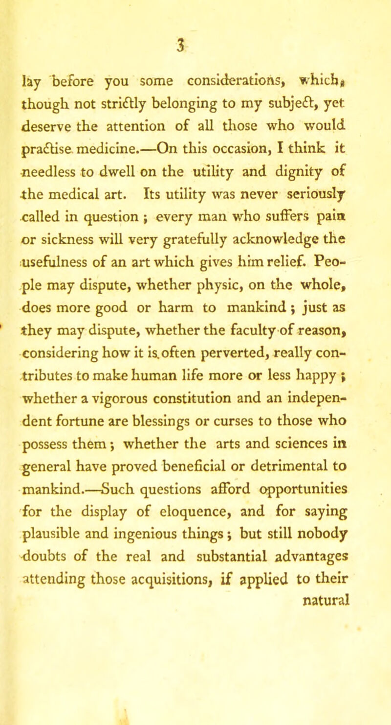 lay before you some considerations, which # though not strlftly belonging to my subjeft, yet deserve the attention of all those who would pra£Hse. medicine.—On this occasion, I think it needless to dwell on the utility and dignity of ■the medical art. Its utility was never seriously called in question ; every man who suffers pain or sickness will very gratefully acknowledge the usefulness of an art which gives him relief. Peo- •ple may dispute, whether physic, on the whole, does more good or harm to mankind ; just as they may dispute, whether the faculty of reason, considering how it is. often perverted, really con- tributes to make human life more or less happy ; whether a vigorous constitution and an indepen- dent fortune are blessings or curses to those who possess them; whether the arts and sciences in general have proved beneficial or detrimental to mankind.—Such questions afford opportunities for the display of eloquence, and for saying plausible and ingenious things ; but still nobody doubts of the real and substantial advantages attending those acquisitions, if applied to their natural