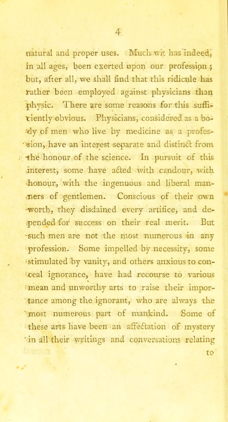 natural and proper uses. Much wit has indeed* in all ages, been exerted upon our profession 5 but, after all, Vfe shall find that this ridicule has rather been employed against physicians than physic. There are some reasons for tliis suffi- ciently obvious. Piiysicians, considered as a bo- ■'dy of men who live by medicine as a profos- •-sion, have an interest separate and distindl from •the honour of the science. In pursuit of this interest, some have afted with candour, with •honour, with the ingenuous and liberal man- ners of gentlemen. Conscious of their own •worth, they disdained every artifice, and de- pended for success on their real merit. But ■such men are not the niost numerous 4n any profession. Some impelled by necessity, some stimulated hy vanity, and others anxious to con- -ceal ignorance, have had recourse to various •mean and unworthy arts to raise their impor- tance among the ignorant, who are always the ■ most numerous part of mankind. Some of I these arts have been an affeftation of mystery ■ in all their writings and conversations relating to