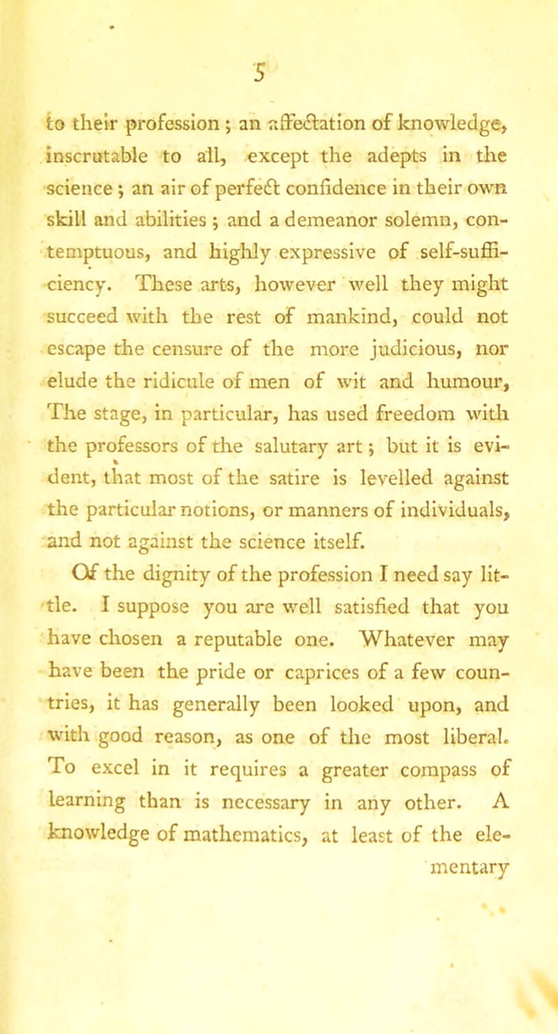 to tlielr profession; an afFeftation of knowledge* inscrutable to all, except the adepts in tlie science; an air of perfeft confidence in their own skill and abilities ; and a demeanor solemn, con- -temptuous, and highly expressive of self-suffi- ciency. These arts, however well they might succeed with the rest of mankind, could not escape the censure of the more judicious, nor elude the ridicule of men of wit and humour. The stage, in particular, has used freedom with the professors of the salutary art •, but it is evi- dent, that most of the satire is levelled against the particular notions, or manners of individuals, and not against the science itself. Of the dignity of the profession I need say Ilt- 'tle. I suppose you are well satisfied that you have chosen a reputable one. Whatever may have been the pride or caprices of a few coun- tries, it has generally been looked upon, and W'ith good reason, as one of the most liberal. To excel in it requires a greater compass of learning than is necessary in any other. A knowledge of mathematics, at least of the ele- mentary