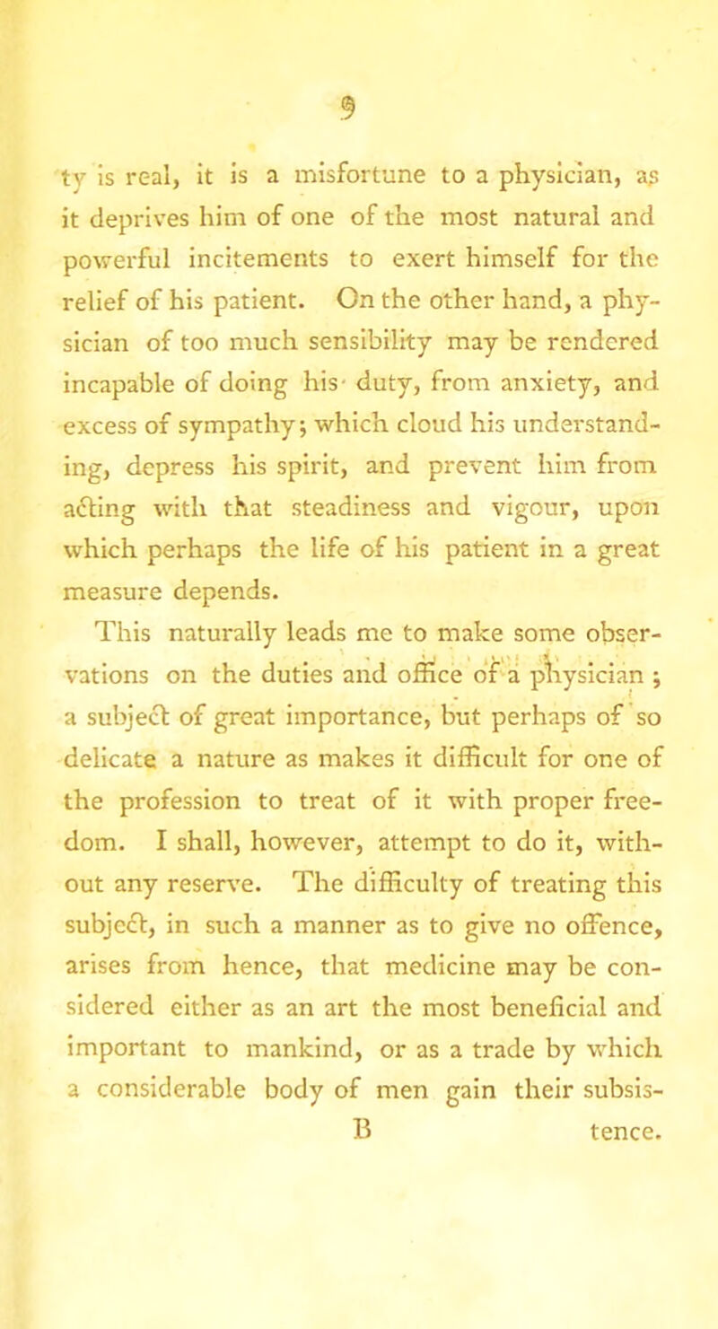 ty is real, it is a misfortune to a physician, as it deprives him of one of the most natural and powerful incitements to exert himself for the relief of his patient. On the other hand, a phy- sician of too much sensibility may be rendered incapable of doing his- duty, from anxiety, and excess of sympathy; which cloud his understand- ing, depress his spirit, and prevent him from a6ling with that steadiness and vigour, upon which perhaps the life of his patient in a great measure depends. This naturally leads me to make some obser- vations on the duties and office bfa p^iysician ; a subject of great importance, but perhaps of so delicate a nature as makes it difficult for one of the profession to treat of it with proper free- dom. I shall, however, attempt to do it, with- out any reserve. The difficulty of treating this subject, in such a manner as to give no offence, arises from hence, that medicine may be con- sidered either as an art the most beneficial and important to mankind, or as a trade by which a considerable body of men gain their subsis- B tence.