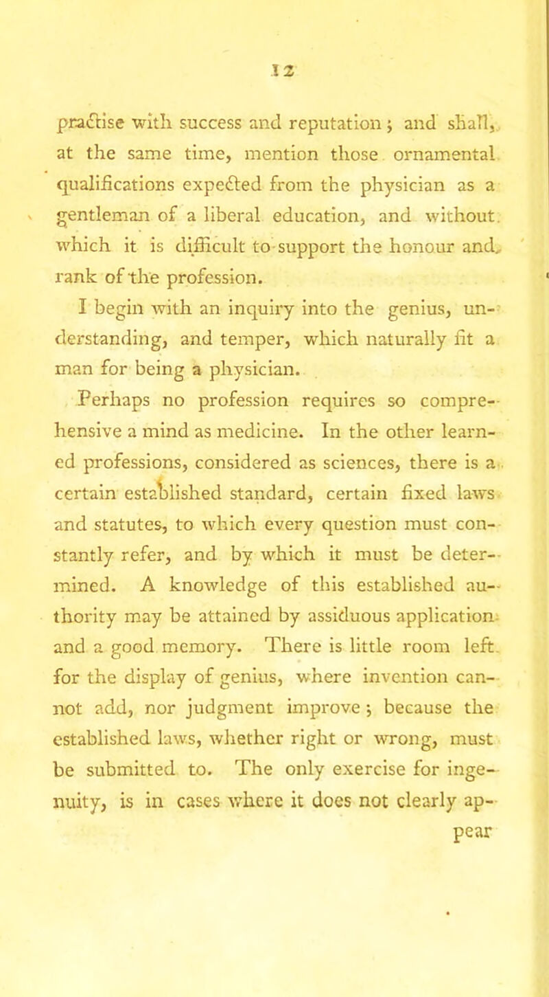 pra£ilse with success and reputation j and sHaTl, at the same time, mention those ornamental qualifications expefted from the physician as a ^ gentleman of a liberal education, and without, which it is difficult to-support the honour and, rank of the profession. I begin with an inquiry into the genius, un- derstanding, and temper, which naturally fit a man for being a physician. Perhaps no profession requires so compre- hensive a mind as medicine. In the other learn- ed professions, considered as sciences, there is a certain estalDlished standard, certain fixed laws and statutes, to which every question must con- stantly refer, and by which it must be deter-- mined. A knowledge of this established au- thority may be attained by assiduous application- and a good memory. There is little room left, for the display of genius, where invention can- not add, nor judgment improve •, because the established laws, whether right or wrong, must be submitted to. The only exercise for inge- nuity, is in cases where it does not clearly ap- pear