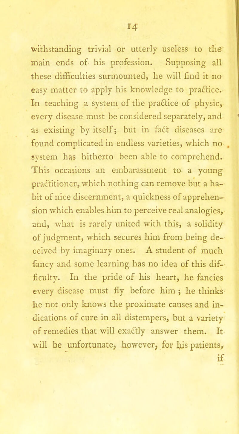 withstanding trivial or utterly useless to the main ends of his profession. Supposing all these difficulties surmounted, he will find it no easy matter to apply his knowledge to practice. In teaching a system of the practice of physic, every disease must be considered separately, and as existing by itself; but in fadt diseases are found complicated in endless varieties, which no , system has hitherto been able to comprehend. This occasions an embarassment to a young pradtitioner, which nothing can remove but a ha- bit of nice discernment, a quickness of apprehen- sion which enables him to perceive real analogies, and, what is rarely united with this, a solidity of judgment, which secures him from being de- ceived by imaginary ones. A student of much fancy and some learning has no idea of this dif- ficulty. In the pride of his heart, he fancies every disease must fly before him ; he thinks he not only knows the proximate causes and in- dications of cure in all distempers, but a variety of remedies that will exadlly answer them. It will be unfortunate, however, for fois patients, if