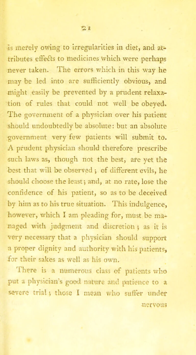 -rzt ■is merely owing to irregularities in diet, and at^- tributes effects to medicines which were perhaps never taken. The errors which in this way he may be led into are sufficiently obvious, and might easily be prevented by a prudent relaxa- tion of rules that could not well be obeyed. The government of a physician over his patient should undoubtedly be absolute; but an absolute government very few patients will submit to. A prudent physician should therefore prescribe such laws as, though not the best, afe yet the best that will be observed •, of different evils, he should choose the least; and, at no rate, lose the confidence of his patient, so as to be deceived by him as to his true situation. This indulgence, however, which I am pleading for, must be ma- naged with judgment and discretion; as it is very necessary that a physician should support a proper dignity and authority with his patients, for their sakes as well as his own. There is a numerous class of patients who put a physician’s good nature and patience to a severe trial; those I mean who suffer under nervous