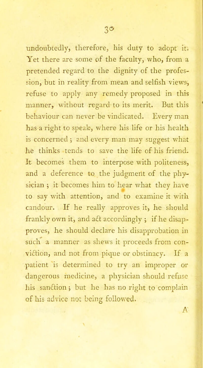 undoubtedly, therefore, his duty to adopt it. Yet there are some of the faculty, who, from a pretended regard to the dignity of the profes- sion, but in reality from mean and selfish views, refuse to apply any remedy proposed in this manner, without regard-to its merit. But this behaviour can never be vindicated. Every man has a right to speak-, where his life or his health is concerned ; and every man may suggest what he thinks tends to save the life of his friend- It becomes them to interpose with politeness, and a deference to the judgment of the phy- sician ; it becomes him to hear w^hat they have to say tvith attention, and to examine it with candour. If he really approves it, he should frankly own it, and adt accordingly ; if he disap- proves, he should declare his disapprobation in such a manner as shews it proceeds from con- vidtion, and not from pique or obstinacy. If a patient 'is determined to try an improper or dangerous medicine, a physician should refuse his sandtion; but he has no riglit to complain of his advice not being followed. A