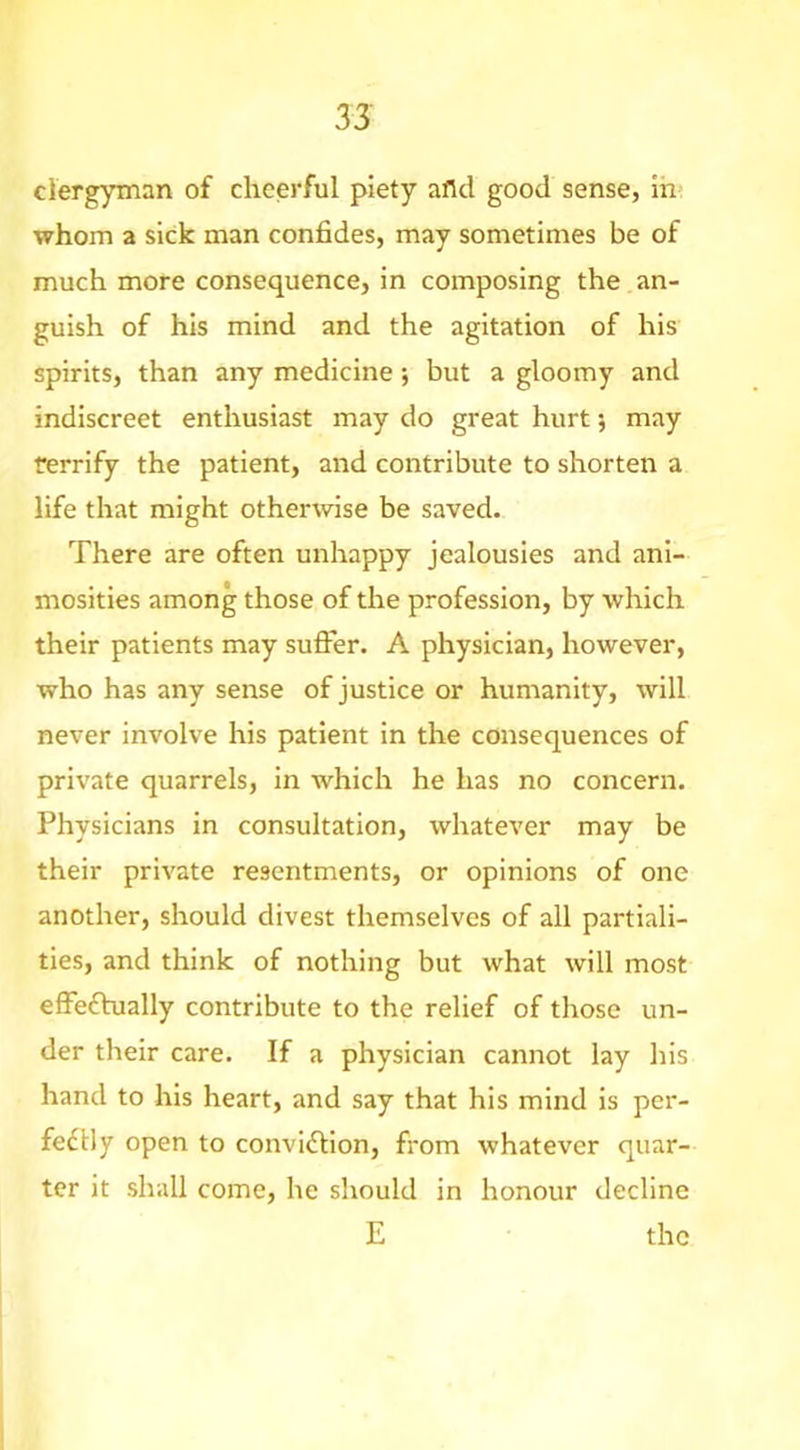 clergyman of cheerful piety afld good sense, ih? whom a sick man confides, may sometimes be of much more consequence, in composing the an- guish of his mind and the agitation of his spirits, than any medicine; but a gloomy and indiscreet enthusiast may do great hurt; may terrify the patient, and contribute to shorten a life that might otherwise be saved. There are often unhappy jealousies and ani- mosities among those of the profession, by which their patients may sufier. A physician, however, who has any sense of justice or humanity, will never involve his patient in the consequences of private quarrels, in which he has no concern. Physicians in consultation, whatever may be their private resentments, or opinions of one another, should divest themselves of all partiali- ties, and think of nothing but what will most effeftually contribute to the relief of those un- der their care. If a physician cannot lay his hand to his heart, and say that his mind is per- fedlly open to conviftion, from whatever quar- ter it shall come, he should in honour decline E the