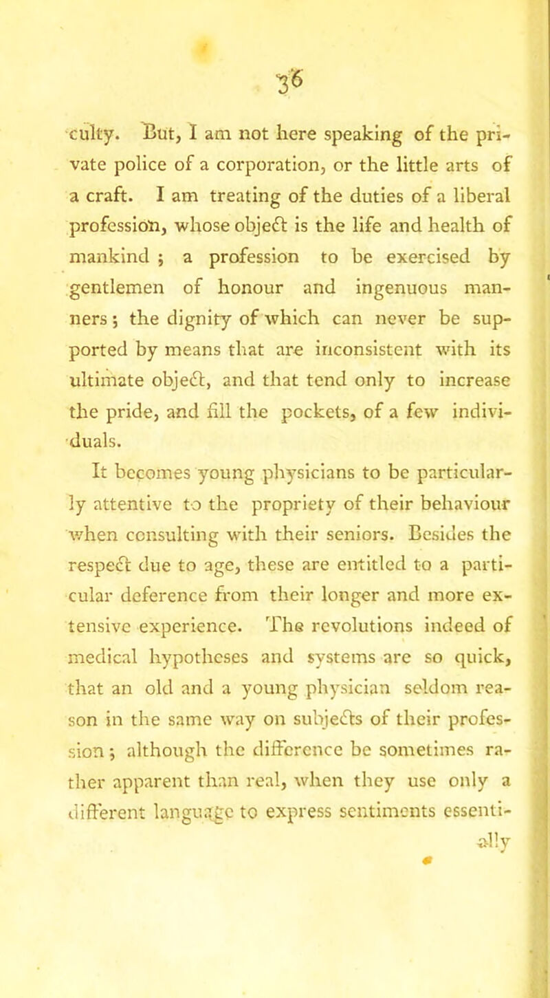 cuky. But, I am not here speaking of the pri- vate police of a corporation, or the little arts of a craft. I am treating of the duties of a liberal profession, whose objeft is the life and health of mankind ; a profession to be exercised by gentlemen of honour and Ingenuous man- ners ; the dignity of which can never be sup- ported by means that are inconsistent with its ultimate objeft, and that tend only to increase the pride, and fill the pockets, of a few indivi- duals. It becomes young physicians to be particular- ly attentive to the propriety of their behaviour v/hen consulting with their seniors. Besides the respedt due to age, these are entitled to a parti- cular deference from their longer and more ex- tensive experience. The revolutions indeed of medical hypotheses and systems are so quick, that an old and a young physician seldom rea- son in the same way on subjefts of their profes- sion •, although the difference be sometimes ra- ther apparent than real, when they use only a different langua^gc to express sentiments essenti-