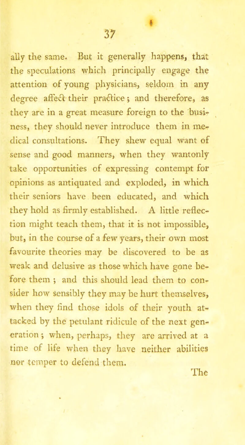 * ally the same. But it generally happens, that the speculations which principally engage the attention of young physicians, seldom in any degree affe<Sl their pra<5tice; and therefore, as they are in a great measure foreign to the busi- ness, they should never introduce them in me- dical consultations. They shew equal want of sense and good manners, when they wantonly take opportunities of expressing contempt for opinions as antiquated and exploded, in which their seniors have been educated, and which they hold as firmly established. A little reflec- tion might teach them, that it is not impossible, but, in the course of a few years, their own most favourite theories may be discovered to be as weak and delusive as those which have gone be- fore them •, and this should lead them to con- sider how sensibly they may be hurt themselves, when they find those idols of their youth at- tacked by the petulant ridicule of the next gen- eration ', when, perhaps, they are arrived at a time of life when they have neither abilities nor temper to defend them.