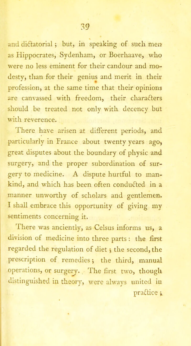 s. and didlatorial; but, in speaking of such men as Hippocrates, Sydenham, or Boerhaave, who were no less eminent for their candour and mo- desty, than for their genius and merit in their profession, at the same time that their opinions are canvassed with freedom, their charafters should be treated not only with decency but with reverence. There have arisen at different periods, and particularly in France about twenty years ago, great disputes about the boundary of physic and surgery, and the proper subordination of sur- gery to medicine. A dispute hurtful to man- kind, and which has been often conducted in a manner unworthy of scholars and gentlemen. I shall embrace this opportunity of giving my sentiments concerning it. There was anciently, as Celsus informs us, a division of medicine into three parts: the first regarded the regulation of diet ^ the second, the prescription of remedies •, the third, manual operations, or surgery. The first two, though distinguished in theory, were always united in praiStice i