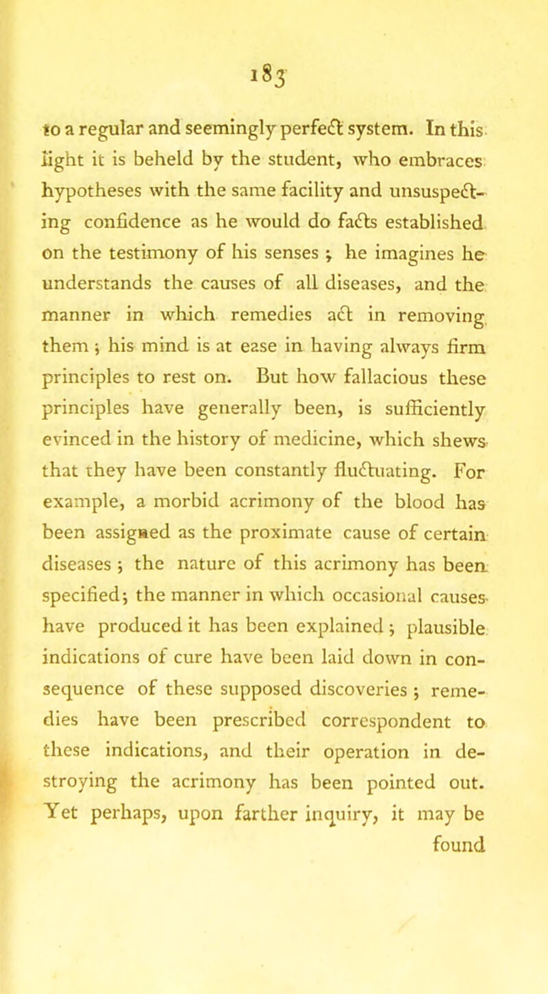 to a regular and seemingly perfe£l system. In this- light it is beheld by the student, who embraces hypotheses with the same facility and unsuspedl- ing confidence as he would do fa6b established on the testimony of his senses ; he imagines he understands the causes of all diseases, and the manner in which remedies afl in removing, them ; his mind is at ease in having always firm principles to rest on. But how fallacious these principles have generally been, is sufficiently evinced in the history of medicine, which shews that they have been constantly flufluating. For example, a morbid acrimony of the blood has been assigned as the proximate cause of certain diseases ; the nature of this acrimony has beea specified-, the manner in which occasional causes- have produced it has been explained ; plausible indications of cure have been laid down in con- sequence of these supposed discoveries ; reme- dies have been prescribed correspondent to these indications, and their operation in de- stroying the acrimony has been pointed out. Yet perhaps, upon farther inquiry, it may be found