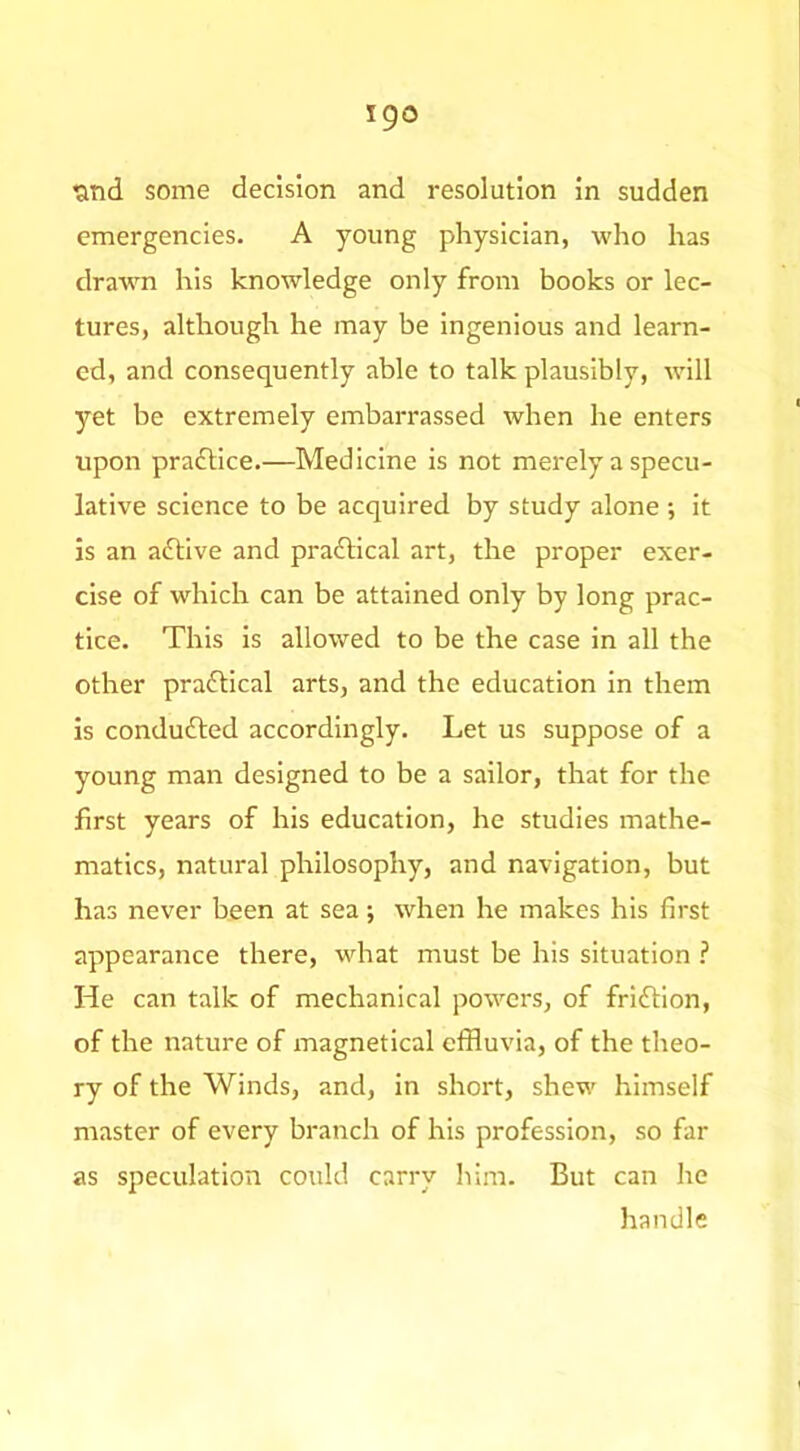 tiTid some decision and resolution in sudden emergencies. A young physician, who has drawn his knowledge only from books or lec- tures, although he may be ingenious and learn- ed, and consequently able to talk plausibly, will yet be extremely embarrassed when he enters upon praftice.—Medicine is not merely a specu- lative science to be acquired by study alone ; it is an aftive and prafllcal art, the proper exer- cise of which can be attained only by long prac- tice. This is allowed to be the case in all the other praflical arts, and the education In them is condufted accordingly. Let us suppose of a young man designed to be a sailor, that for the first years of his education, he studies mathe- matics, natural philosophy, and navigation, but has never been at sea; when he makes his first appearance there, what must be his situation ? He can talk of mechanical powers, of friftion, of the nature of magnetical effluvia, of the theo- ry of the Winds, and, in short, shew himself master of every branch of his profession, so far as speculation could carry him. But can he handle