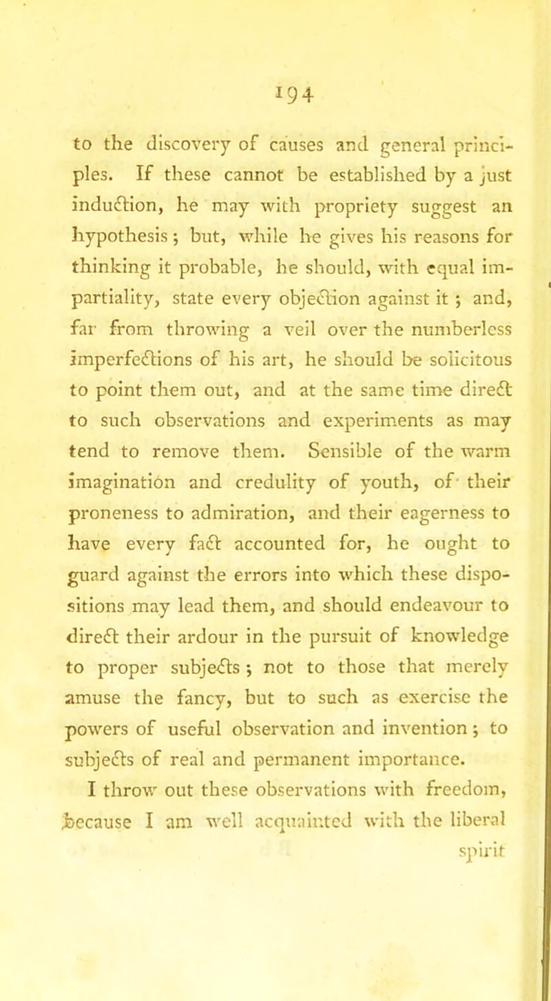 to the discovery of causes and general princi- ples. If these cannot be established by a just induftion, he may with propriety suggest an hypothesis ; but, while he gives his reasons for thinking it probable, he should, with equal im- partiality, state every objection against it ; and, far from throwing a veil over the numberless imperfefHons of his art, he should be solicitous to point them out, and at the same time direft to such observations and experiments as may tend to remove them. Sensible of the warm imagination and credulity of youth, of- their proneness to admiration, and their eagerness to have every faft accounted for, he ought to guard against the errors into which these dispo- sitions may lead them, and should endeavour to direfl: their ardour in the pursuit of knowledge to proper subje^Sls ; not to those that merely amuse the fancy, but to such as exercise the powers of useful observation and invention; to subjedls of real and permanent importance. I throw out these observations with freedom, hecause I am well acquainted with the liberal spirit