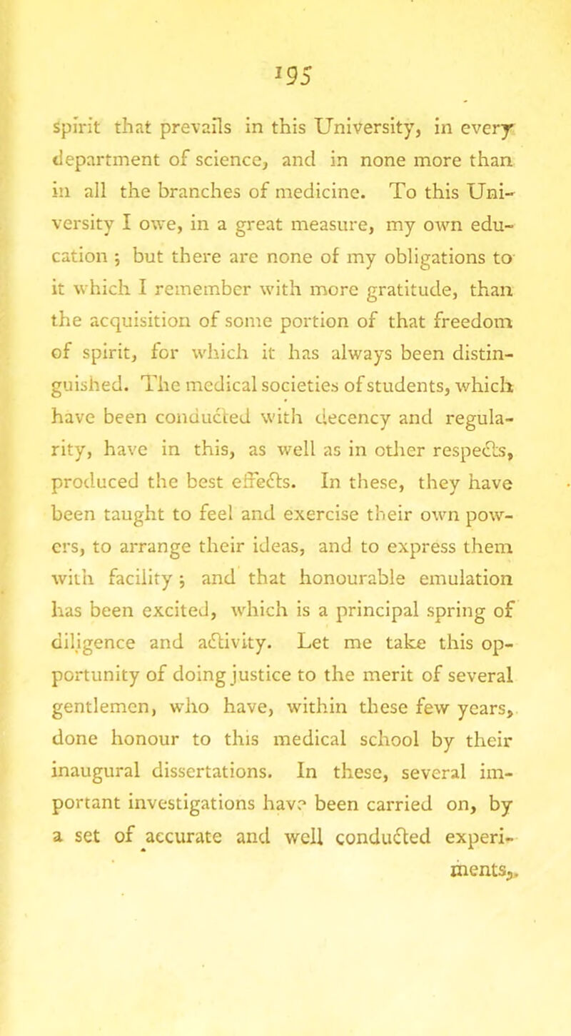 Spirit that prevails in this University, in every department of science, and in none more than in all the branches of medicine. To this Uni- versity I owe, in a great measure, my OAvn edu- cation 5 but there are none of my obligations to it which I remember with more gratitude, than the acquisition of some portion of that freedom of spirit, for which it has always been distin- guished. The medical societies of students, which have been conducted with decency and regula- rity, have in this, as well as in otlier respe«Sls, produced the best effefts. In these, they have been taught to feel and exercise their own pow- ers, to arrange their ideas, and to express them with facility ■, and that honourable emulation has been excited, wdiich is a principal spring of dihgence and activity. Let me take this op- portunity of doing justice to the merit of several gentlemen, who have, within these few years, done honour to this medical school by their inaugural dissertations. In these, several im- portant investigations have been carried on, by a set of accurate and well conducted experi- ments,.