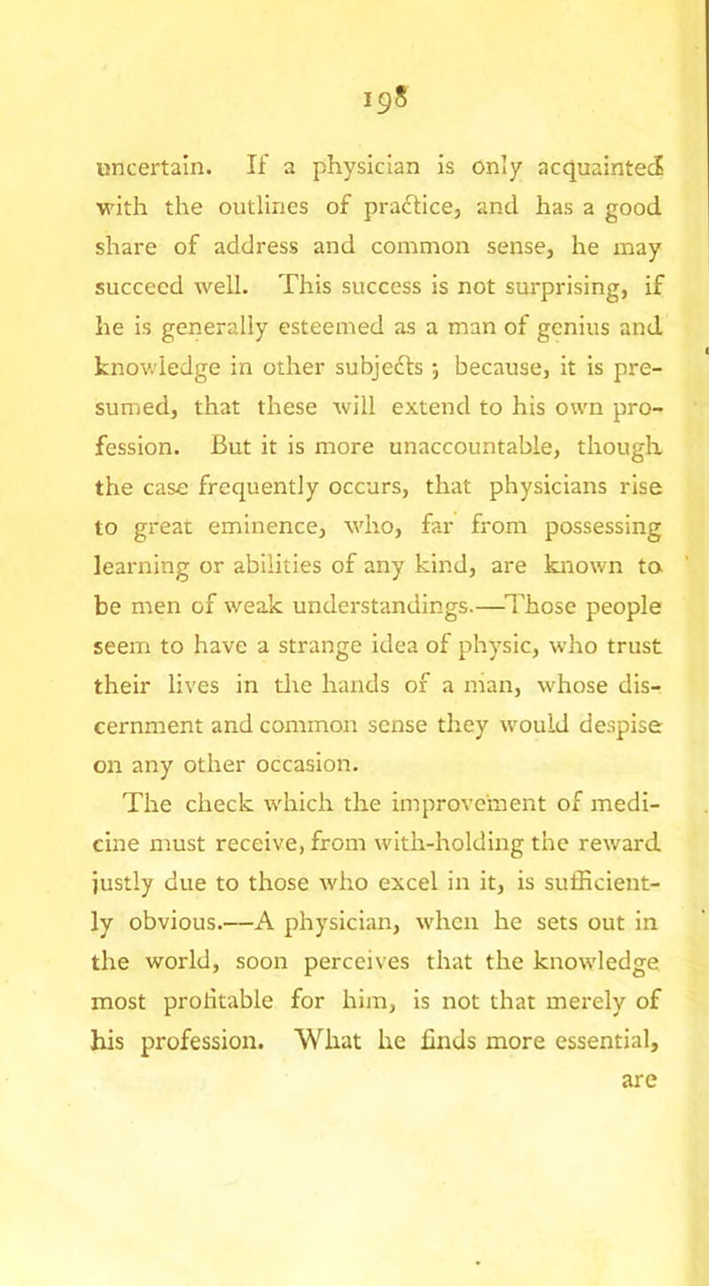 uncertain. If a physician is only acquainted with the outlines of pradfice, and has a good share of address and common sense, he may succeed well. This success is not surprising, if he is generally esteemed as a man of genius and knowledge in other subjedfs 5 because, it is pre- sumed, that these will extend to his own pro- fession. But it is more unaccountable, though the case frequently occurs, that physicians rise to great eminence, who, far from possessing learning or abilities of any kind, are known to be men of weak understandings.—^ITose people seem to have a strange idea of physic, who trust their lives in the hands of a man, whose dis- cernment and common sense they would despise on any other occasion. The check which the improvement of medi- cine must receive, from with-holding the reward justly due to those who excel in it, is sufficient- ly obvious.—A physician, when he sets out in the world, soon perceives that the knowledge most profitable for him, is not that merely of his profession. What he finds more essential. are