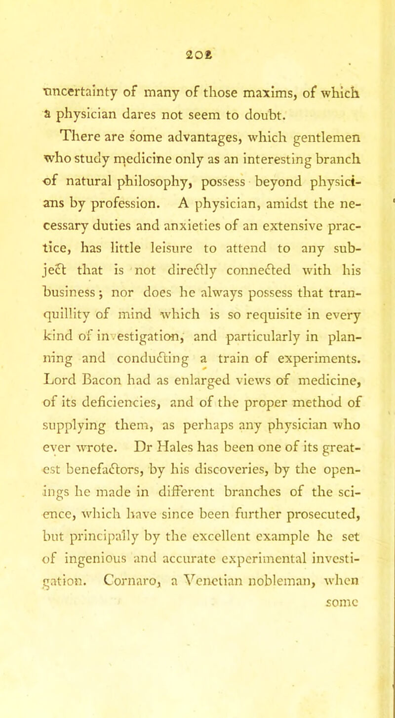 2oa Tincertalnty of many of those maxims, of which a physician dares not seem to doubt. There are some advantages, which gentlemen who study rnedicine only as an interesting branch of natural philosophy, possess beyond physict- ans by profession. A physician, amidst the ne- cessary duties and anxieties of an extensive prac- tice, has little leisure to attend to any sub- ject that is not direchly conne6ted with his business; nor does he always possess that tran- quillity of mind which is so requisite in every kind of investigation, and particularly in plan- ning and conducing a train of experiments. Lord Bacon had as enlarged views of medicine, of its deficiencies, and of the proper method of supplying them, as perhaps any physician who ever wrote. Dr Hales has been one of its great- est benefaftors, by his discoveries, by the open- ings he made in different branches of the sci- ence, which have since been further prosecuted, but principally by the excellent example he set of ingenious and accurate experimental investi- gation. Cornaro, a Venetian nobleman, when some