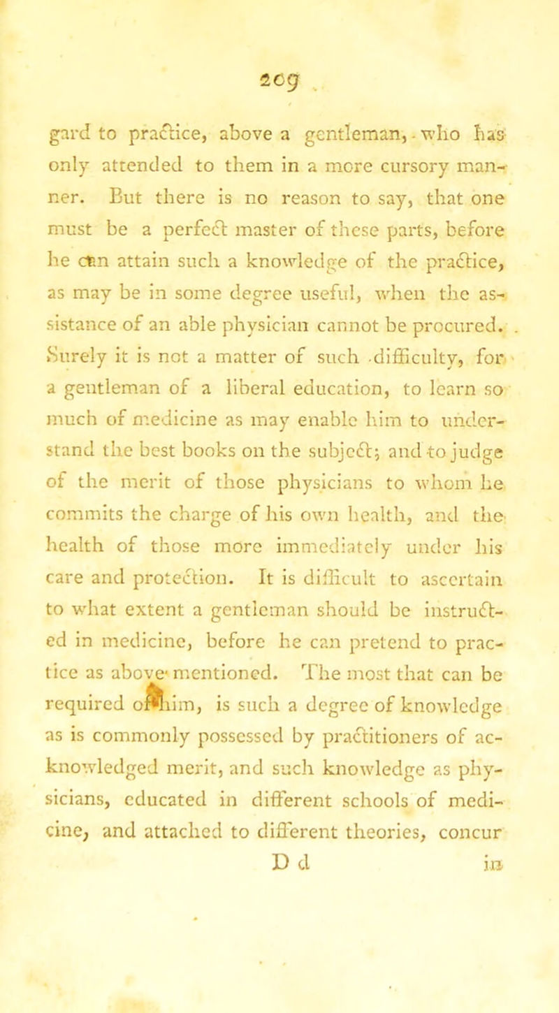 2cg ^ gard to practice, above a gentleman, - vlio has- only attended to them in a more cursory man- ner. But there is no reason to say, that one must be a perfefl: master of these parts, before he dan attain such a knowledge of the prafbice, as may be in some degree useful, when the as- sistance of an able physician cannot be procured. Surely it is not a matter of such difficulty, for a gentleman of a liberal education, to learn so much of medicine as may enable him to under- stand the best books on the subjcfl; and to judge of the merit of those physicians to whom he commits the charge of his own health, and tho health of those more imnaediately under his care and protection. It is difficult to ascertain to what extent a gentleman should be instruft- ed in medicine, before he can pretend to prac- tice as above* mentioned. The most that can be required oi^iim, is such a degree of knowledge as is commonly possessed by practitioners of ac- knowledged merit, and such knowledge as phy- sicians, educated in different schools of medi- cine, and attached to different theories, concur