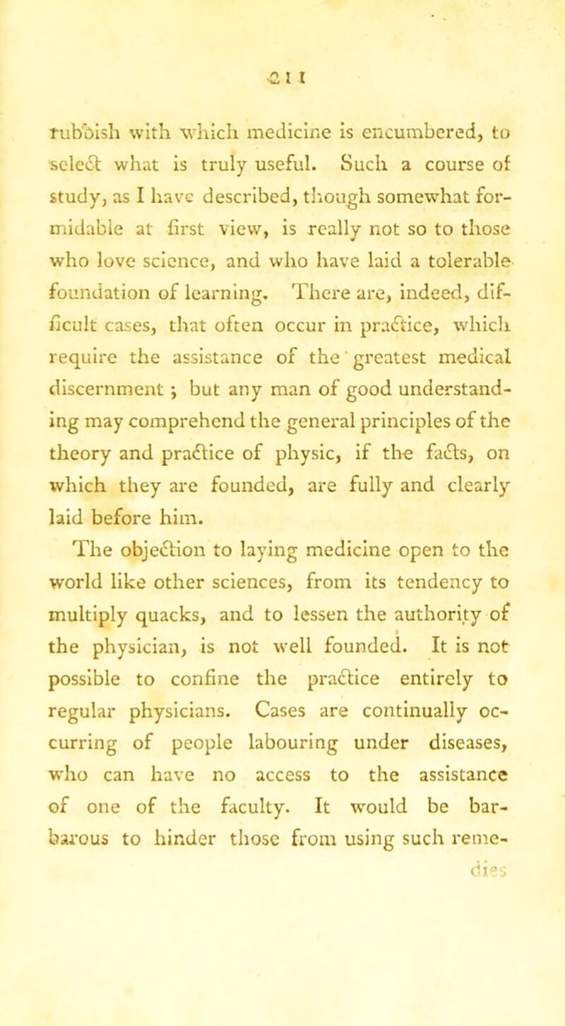 rubbish with which medicine is encumbered, to ■selebl; what is truly useful. Such a course of study, as I have described, tltough somewhat for- midable at first view, is really not so to those who love science, and who have laid a tolerable foundation of learning. There are, indeed, dif- ficult cases, that often occur in practice, which require the assistance of the' greatest medical discernment •, but any man of good understand- ing may comprehend the general principles of the theory and pra£lice of physic, if the fadts, on which they are founded, are fully and clearly laid before him. The objedtion to laying medicine open to the world like other sciences, from its tendency to multiply quacks, and to lessen the authority of the physician, is not well founded. It is not possible to confine the pradUce entirely to regular physicians. Cases are continually oc- curring of people labouring under diseases, who can have no access to the assistance of one of the faculty. It would be bar- barous to hinder those from using such reme- dies