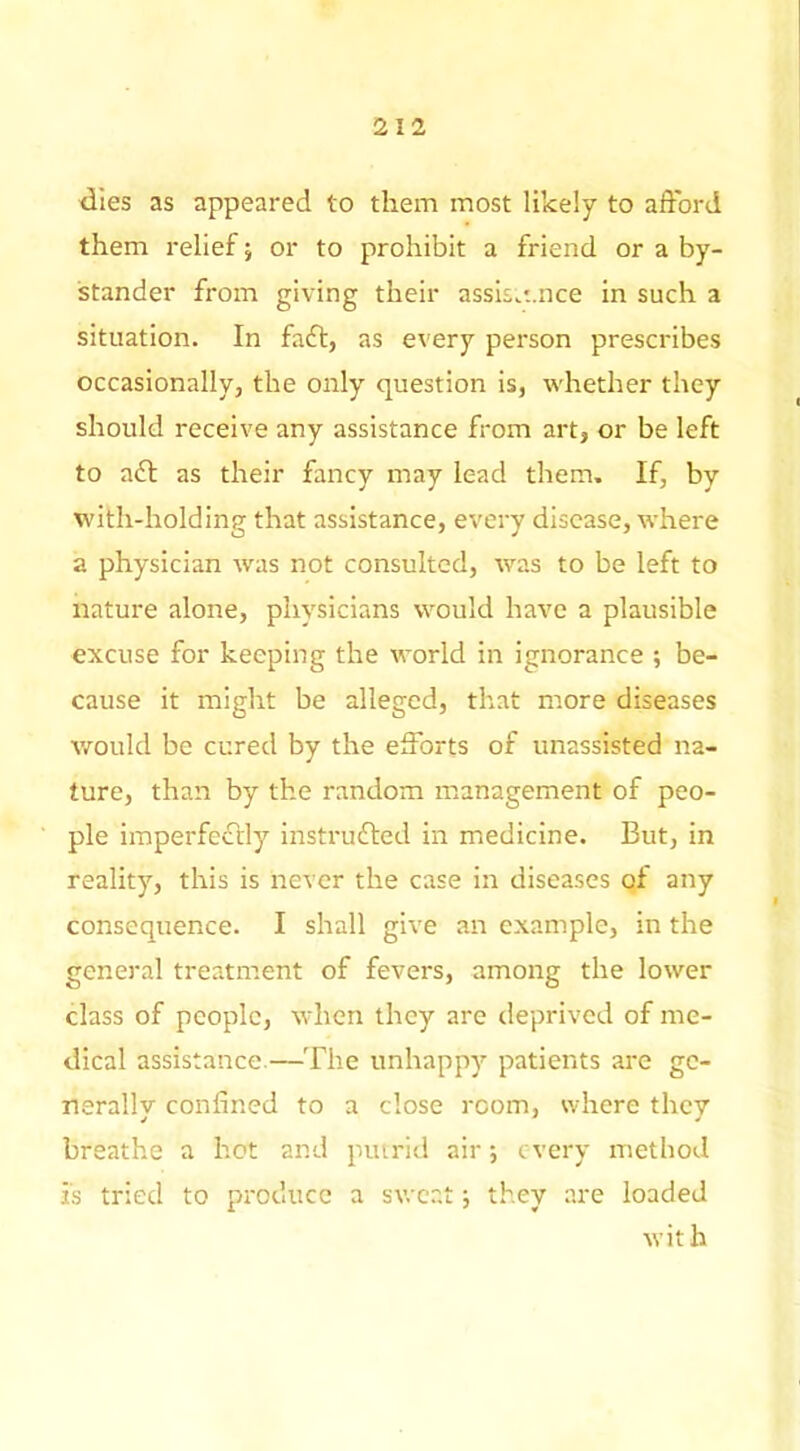 dies as appeared to them most likely to afford them relief; or to prohibit a friend or a by- stander from giving their assis.t.nce in such a situation. In faft, as every person prescribes occasionally, the only question is, whether they should receive any assistance from art, or be left to adf as their fancy may lead them. If, by with-holding that assistance, every disease, where a physician was not consulted, was to be left to nature alone, physicians would have a plausible excuse for keeping the world in ignorance ; be- cause it might be alleged, that more diseases tvould be cured by the eSbrts of unassisted na- ture, than by the random management of peo- ple imperfectly instrufled in medicine. But, in reality, this is never the case in diseases of any consequence. I shall give an example, in the general treatment of fevers, among the lower class of people, when they are deprived of me- dical assistance.—The unhappy patients are ge- nerally confined to a close room, where they breathe a hot and putrid air •, every method is tried to produce a sweat; they are loaded with