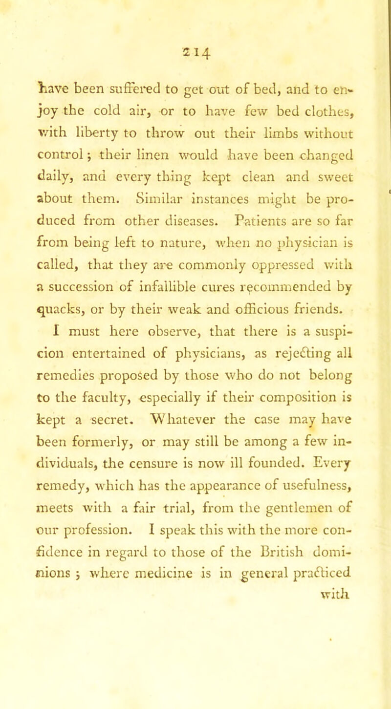 have been suffered to get out of bed, and to en- joy the cold air, or to have few bed clothes, v/ith liberty to throw out their limbs without control; their linen would have been changed daily, and every thing kept clean and sweet about them. Similar Instances might be pro- duced from other diseases. Patients are so far from being left to nature, when no physician is called, that they are commonly oppressed v/itli a succession of infallible ernes recommended by quacks, or by their weak and officious friends. I must here observe, that there is a suspi- cion entertained of physicians, as rejefting all remedies proposed by those who do not belong to the faculty, especially if their composition is kept a secret. Whatever the case may have been formerly, or may still be among a few in- dividuals, the censure is now ill founded. Every remedy, which has the appearance of usefulness, meets with a ffir trial, from the gentlemen of our profession. I speak this with the more con- fidence in regard to those of the British domi- eiions ; where medicine is in general prafliced with