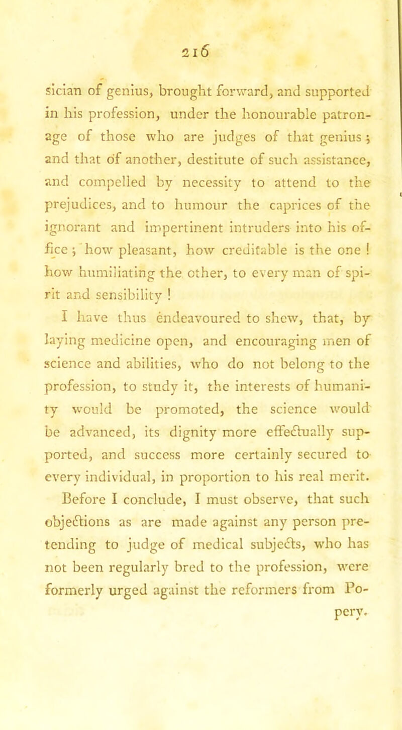 sician of genius, brought forward, and supported in his profession, under the honourable patron- age of those who are judges of that genius j and that of another, destitute of such assistance, and compelled by necessity to attend to the prejudices, and to humour the caprices of the ignorant and impertinent intruders into his of- fice ; how pleasant, how creditable is the one ! how humiliating the other, to every naan of spi- rit and sensibility ! I have thus endeavoured to shew, that, by laying medicine open, and encouraging men of science and abilities, who do not belong to the profession, to study it, the interests of humani- ty would be promoted, the science would' be advanced, its dignity more effectually sup- ported, and success more certainly secured to every individual, in proportion to his real merit. Before I conclude, I must observe, that such objeftions as are made against any person pre- tending to judge of medical subjects, who has not been regularly bred to the profession, were formerly urged against the reformers from Po- pery.