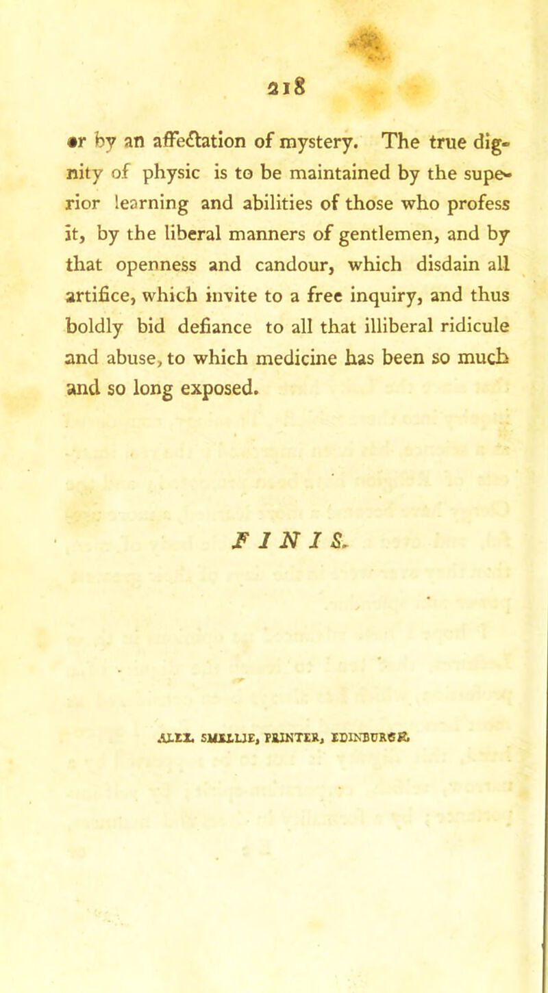 •r by an afFeftation of mystery. The true dig- nity of physic is to be maintained by the supe- rior learning and abilities of those who profess it, by the liberal manners of gentlemen, and by that openness and candour, which disdain all artifice, which invite to a free inquiry, and thus boldly bid defiance to all that illiberal ridicule and abuse, to which medicine has been so much and so long exposed. 1 N J S. AX.tX SimUE, raiKTER, ISINBCRCe.