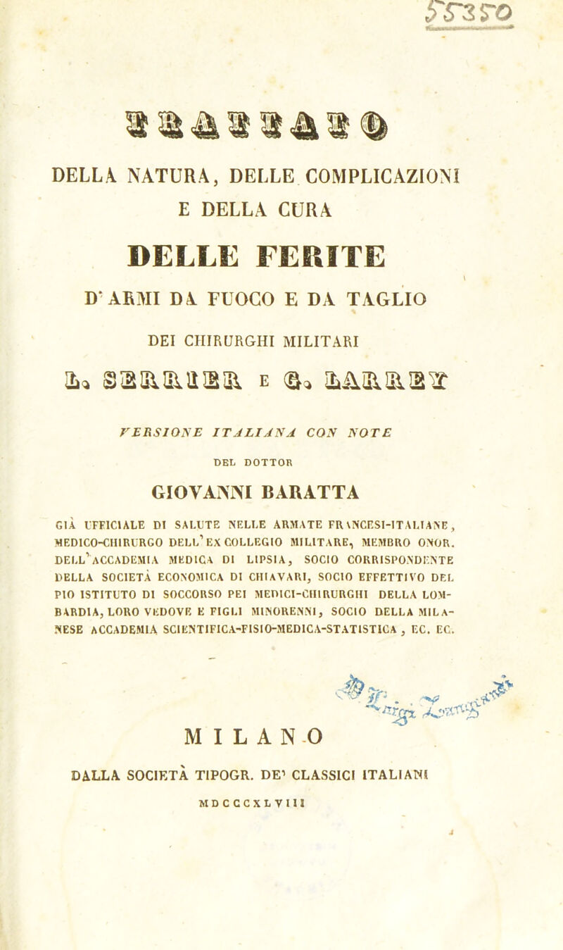 DELLA. NATURA, DELLE COMPLICAZIONI E DELLA CURA DELLE FERITE D ARMI DA FUOCO E DA TAGLIO DEI CHIRURGHI MILITARI 3 li 51 lì Hì 31 e (f^ ILilSlSllE X VERSIONE ITALIANA CON NOTE DEL DOTTOR GIOVANNI BARATTA GIÀ UFFICIALE DI SALUTE NELLE ARMATE FRANCESI-ITALIANE, MEDICO-CHIRURGO DELL1 EX COLLEGIO MILITARE, MEMBRO ONOR. dell’accademia MEDICA DI LIPSIA, SOCIO CORRISPONDENTE DELLA SOCIETÀ ECONOMICA DI CHIAVAR!, SOCIO EFFETTIVO DEL PIO ISTITUTO DI SOCCORSO PEI MEDICI-CHIRURGHI DELLA LOM- BARDIA, LORO VEDOVE E FIGLI MINORENNI, SOCIO DELLA MILA- NESE ACCADEMIA SCIENTIFICA-FISI0-MEDICA-STAT1STICA , EC. EC. MILANO DALLA SOCIETÀ TIPOGR. DE’ CLASSICI ITALIANI MDCCCXLVIII