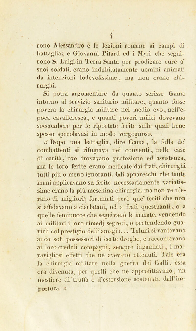 rono Alessandro e le legioni romane ai campi di battaglia, e Giovanni Pitard ed i Myri che segui- rono S. Luigi in Terra Santa per prodigare cure a' suoi soldati, erano indubitatamente uomini animati da intenzioni lodevolissime, ma non erano chi- rurghi. Si potrà argomentare da quanto scrisse Gama intorno al servizio sanitario militare, quanto fosse povera la chirurgia militare nel medio evo, nell’e- poca cavalleresca, e quanti poveri militi dovevano soccombere per le riportate ferite sulle quali bene spesso specola vasi in modo vergognoso. a Dopo una battaglia, dice Gama, la folla de11 combattenti si rifugiava nei conventi, nelle case di carità, ove trovavano protezione ed assistenza, ma le loro ferite erano medicate dai frati, chirurghi tutti più o meno ignoranti. Gli apparecchi che tante inani applicavano su ferite necessariamente variatis- sime erano la più meschina chirurgia, ma non ve ire- rano di migliori', fortunati però que’ feriti che non si affidavano a ciarlatani, od a frati questuanti, o a quelle feininucce che seguivano le armate, vendendo ai militari i loro rimedj segreti, o pretendendo gua- rirli col prestigio dell' amagia.. . Taluni si vantavano anco soli possessori di certe droghe, e raccontavano ai loro creduli compagni, sempre ingannati, i ma- ravigliosi effetti che ne avevano oLtenuli. Tale era la chirurgia militare nella guerra dei Galli, essa era divenuta, per quelli che ne approfittavano, un mestiere di truffa e d'estorsione sostenuta dall im- postura. «