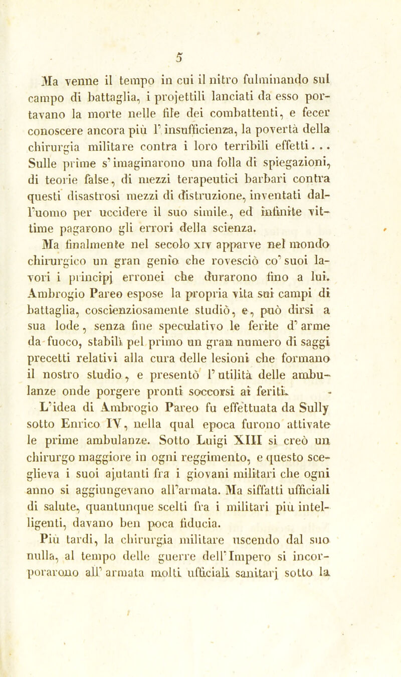 Ma venne il tempo in cui il nitro fulminando sul campo di battaglia, i proiettili lanciati da esso por- tavano la morte nelle file dei combattenti, e fecer conoscere ancora più P insufficienza, la povertà della chirurgia militare contra i loro terribili effetti... Sulle prime s’invaginarono una folla di spiegazioni, di teorie false, di mezzi terapeutici barbari contra questi disastrosi mezzi di distruzione, inventati dal- l'uomo per uccidere il suo simile, ed infinite vit- time pagarono gli errori della scienza. Ma finalmente nel secolo xiv apparve nel mondo chirurgico un gran genio che rovesciò co’’ suoi la- vori i principi erronei che durarono fino a lui. Ambrogio Pareo espose la propria vita sui campi di battaglia, coscienziosamente studiò, e, può dirsi a sua lode, senza fine speculativo le ferite d’arme da fuoco, stabili pel primo un gran numero di saggi precetti relativi alla cura delle lesioni che formano il nostro studio, e presentò P utilità delle ambu- lanze onde porgere pronti soccorsi ai feriti. L’idea di Ambrogio Pareo fu effettuata da Sully sotto Enrico IY, nella qual epoca furono attivate le prime ambulanze. Sotto Luigi XIII si creò un chirurgo maggiore in ogni reggimento, e questo sce- glieva i suoi ajutanti fra i giovani militari che ogni anno si aggiungevano all’armata. Ma siffatti ufficiali di salute, quantunque scelti fra i militari piu intel- ligenti, davano ben poca fiducia. Piu tardi, la chirurgia militare uscendo dal suo nulla, al tempo delle guerre dell’Impero si incor- porarono alP armata molli ufficiali sanitari sotto la