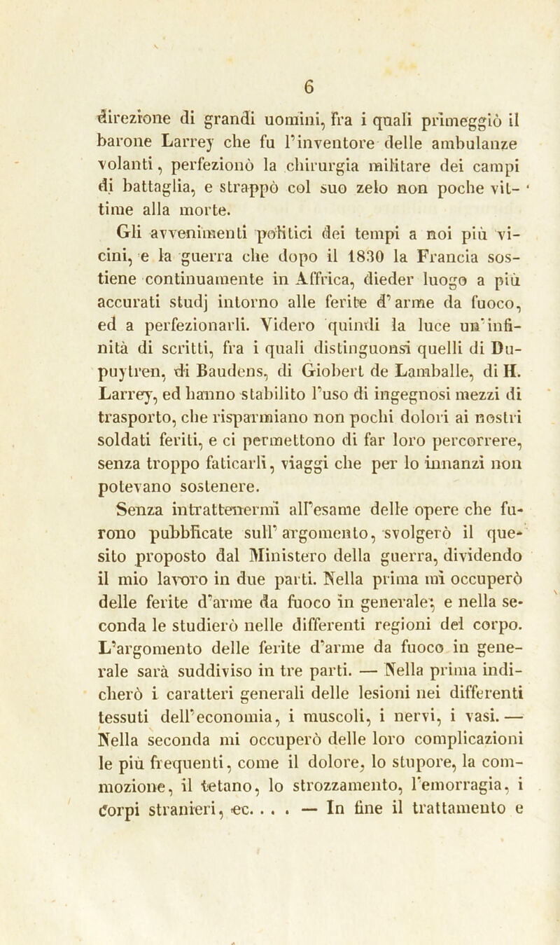 direzione di grandi uomini, Fra i quali primeggiò il barone Larrey che fu l’inventore delle ambulanze volanti, perfezionò la chirurgia militare dei campi di battaglia, e strappò col suo zelo non poche vit- time alla morte. Gli avvenimenti politici dei tempi a noi più vi- cini, e la guerra che dopo il 1830 la Francia sos- tiene continuamente in Affrica, dieder luogo a più accurati studj intorno alle ferite d’arme da fuoco, ed a perfezionarli. Videro quindi la luce un’infi- nità di scritti, fra i quali distinguonsi quelli di Du- pli) tren, di Baudens, di Giobert de Lamballe, di H. Larrey, ed hanno stabilito l’uso di ingegnosi mezzi di trasporto, che risparmiano non pochi dolori ai nostri soldati feriti, e ci permettono di far loro percorrere, senza troppo faticarli, viaggi che per lo innanzi non potevano sostenere. Senza intrattenermi all’esame delle opere che fu- rono pubblicate sull’argomento, svolgerò il que- sito proposto dal Ministero della guerra, dividendo il mio lavoro in due parti. Nella prima mi occuperò delle ferite d’arme da fuoco in generale*, e nella se- conda le studierò nelle differenti regioni del corpo. L’argomento delle ferite d'arme da fuoco in gene- rale sarà suddiviso in tre parti. — Nella prima indi- cherò i caratteri generali delle lesioni nei differenti tessuti dell’economia, i muscoli, i nervi, i vasi.— Nella seconda mi occuperò delle loro complicazioni le più frequenti, come il dolore, lo stupore, la com- mozione, il tetano, lo strozzamento, l’emorragia, i Corpi stranieri, ec. . . . — In fine il trattamento e