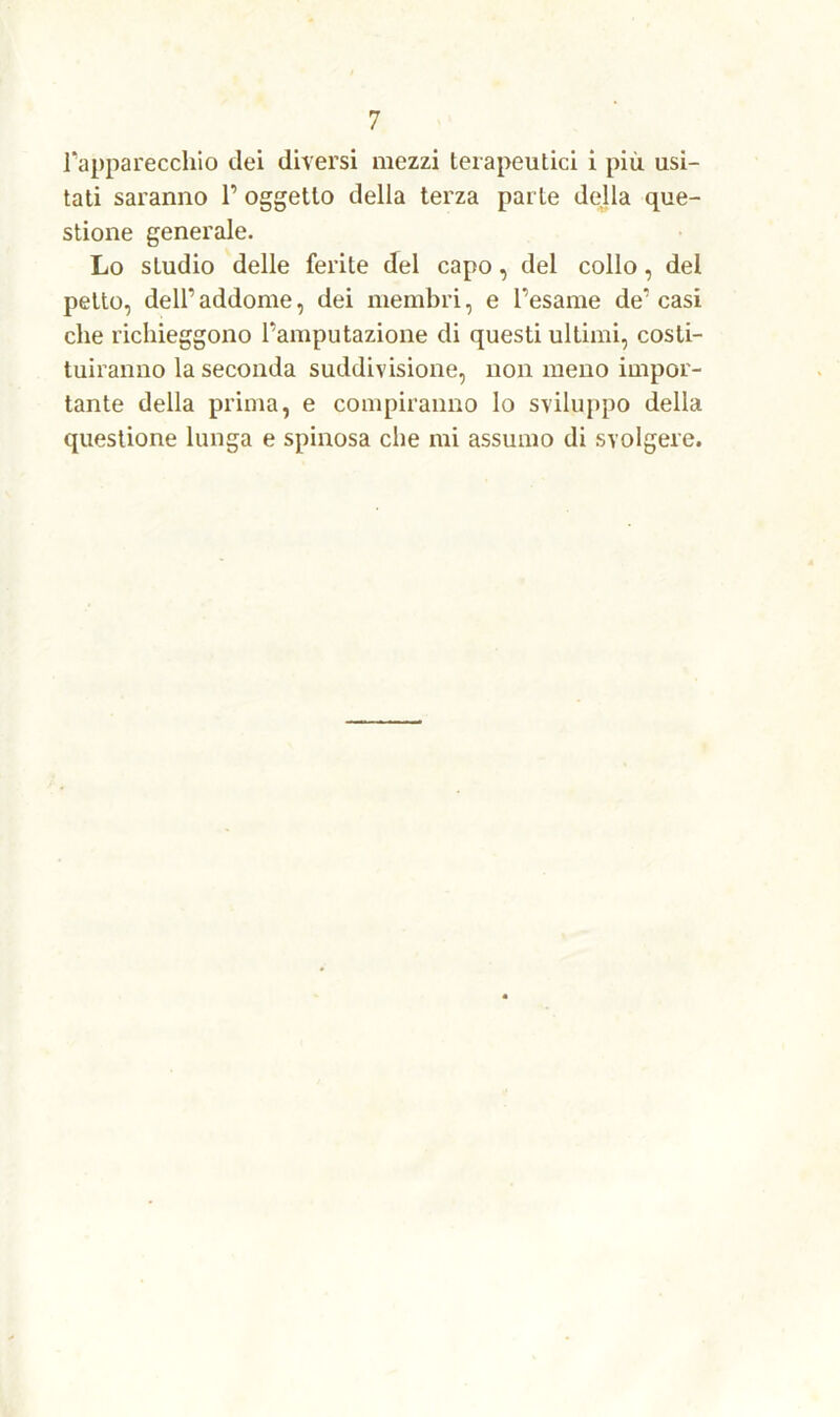 l'apparecchio dei diversi mezzi terapeutici i più usi- tati saranno 1’ oggetto della terza parte della que- stione generale. Lo studio delle ferite del capo, del collo, del petto, dell’addome, dei membri, e l’esame de’casi che richieggono l’amputazione di questi ultimi, costi- tuiranno la seconda suddivisione, non meno impor- tante della prima, e compiranno lo sviluppo della questione lunga e spinosa che mi assumo di svolgere.