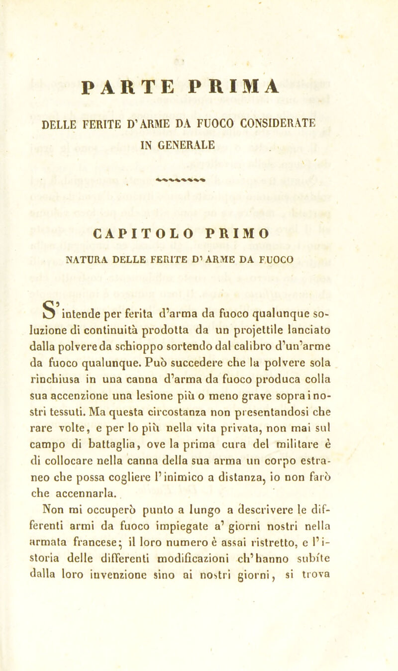 PARTE PRIMA DELLE FERITE D’ARME DA FUOCO CONSIDERATE IN GENERALE CAPITOLO PRIMO NATURA DELLE FERITE D’ARME DA FUOCO S intende per ferita d’arma da fuoco qualunque so- luzione di continuità prodotta da un projeltile lanciato dalla polvere da schioppo sortendo dal calibro d’un’arme da fuoco qualunque. Può succedere che la polvere sola rinchiusa in una canna d’arma da fuoco produca colla sua accenzione una lesione più o meno grave sopra i no- stri tessuti. Ma questa circostanza non presentandosi che rare volte, e per lo più nella vita privata, non mai sul campo di battaglia, ove la prima cura del militare è di collocare nella canna della sua arma un corpo estra- neo che possa cogliere l’inimico a distanza, io non farò che accennarla. Non mi occuperò punto a lungo a descrivere le dif- ferenti armi da fuoco impiegate a’ giorni nostri nella armata francese; il loro numero è assai ristretto, e l’i- storia delle differenti modificazioni ch’hanno subite dalla loro invenzione sino ai nostri giorni, si trova