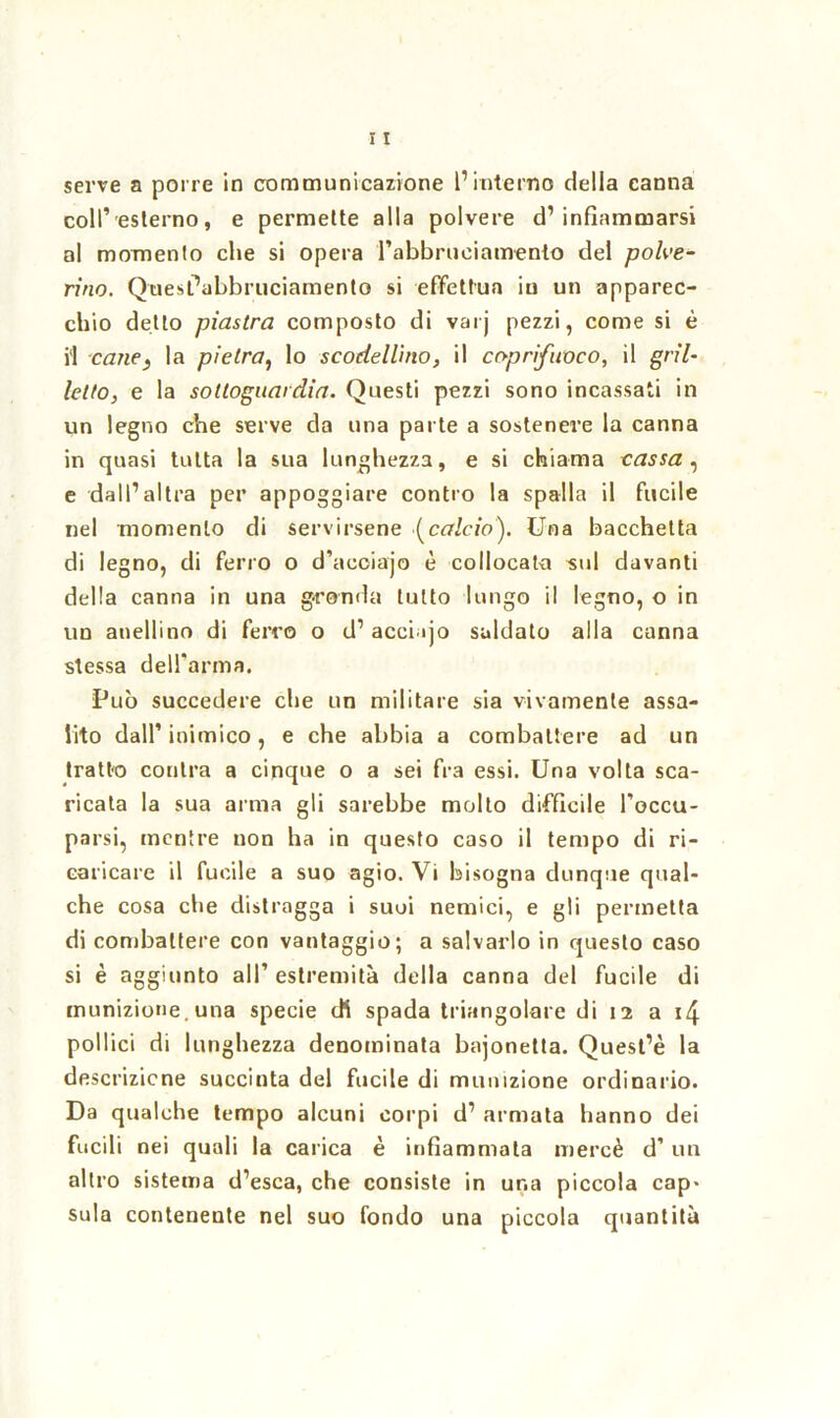 serve a porre in communicazione l’interno della canna coll’esterno, e permette alla polvere d’infiammarsi al momento che si opera l’abbruciamento del polve- rino. Quesl’abbruciamento si effettua iu un apparec- chio detto piastra composto di varj pezzi, come si è il cane} la pietra, lo scodellino, il coprifuoco, il gril- letto, e la sottoguardia. Questi pezzi sono incassati in un legno che serve da una parte a sostenere la canna in quasi tutta la sua lunghezza, e si chiama cassa , e dall’altra per appoggiare contro la spalla il fucile nel momento di servirsene (calcio). Una bacchetta di legno, di ferro o d’acciajo è collocata -sul davanti della canna in una gronda tutto lungo il legno, o in un anellino di ferro o d’acci ijo saldato alla canna stessa dell’arma. Può succedere che un militare sia vivamente assa- lito dall’inimico, e che abbia a combattere ad un tratto contea a cinque o a sei fra essi. Una volta sca- ricata la sua arma gli sarebbe molto difficile l’occu- parsi, mentre non ha in questo caso il tempo di ri- caricare il fucile a suo agio. Vi bisogna dunque qual- che cosa che distragga i suoi nemici, e gli permetta di combattere con vantaggio; a salvarlo in questo caso si è aggiunto all’ estremità della canna del fucile di munizione, una specie di spada triangolare di 12 a 14 pollici di lunghezza denominata bajonetta. Quest’è la descrizione succinta del fucile di munizione ordinario. Da qualche tempo alcuni corpi d’ armata hanno dei fucili nei quali la carica è infiammata mercè d’ un altro sistema d’esca, che consiste in una piccola cap- sula contenente nel suo fondo una piccola quantità