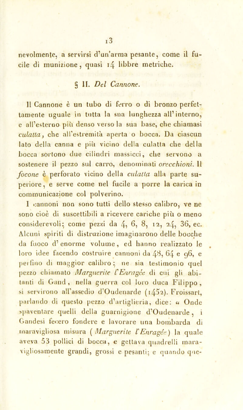 nevolmenfe, a servirsi d’un’arma pesante, come il fu- cile di munizione, quasi i4 libbre metriche. § li. Del Cannone. Il Cannone è un tubo di ferro o di bronzo perfet- tamente uguale in tutta la sna lunghezza all1 interno, e all’esterno più denso verso la sua base, che chiamasi culatta, che all'estremità aperta o bocca. Da ciascun lato della canna e più vicino della culatta che della bocca sortono due cilindri massicci, che servono a sostenere il pezzo sul carro, denominati orecchioni. 11 focone è perforato vicino della culatta alla parte su- periore, e serve come nel fucile a porre la carica in cominunicazione col polverino. I cannoni non sono tutti dello stesso calibro, ve ne sono cioè di suscettibili a ricevere cariche più o meno considerevoli* come pezzi da 4? 6, 8, 12, 24, 36, ec. Alcuni spiriti di distruzione imaginarono delle bocche da fuoco d’enorme volume, ed hanno realizzato le loro idee facendo costruire cannoni da 48, 64 e 96, e perfino di maggior calibro; ne sia testimonio quel pezzo chiamato Marguerite CEnragée di cui gli abi- tanti di Gand , nella guerra col loro duca Filippo, si servirono all’assedio d'Oudenarde (1452). Froissart, parlando di questo pezzo d’artiglieria, dice: « Onde spaventare quelli della guarnigione d’Oudenarde, i Gandesi fecero fondere e lavorare una bombarda di maravigliosa misura (Marguerite l'Enragée.) la quale aveva 53 pollici di bocca, e gettava quadrelli mara- vigliosamente grandi, grossi e pesanti; e quando que-